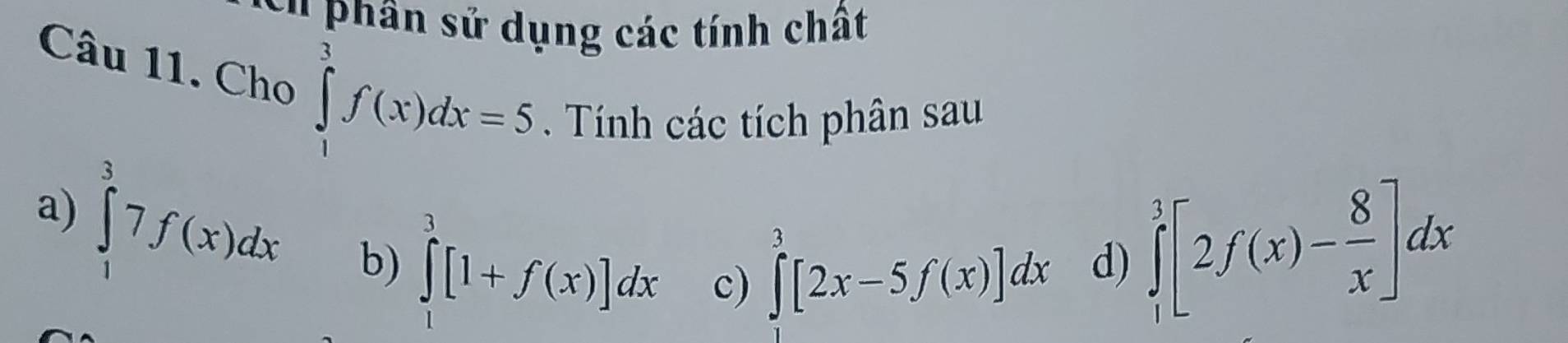 phân sử dụng các tính chất 
Câu 11. Cho ∈tlimits _1^(3f(x)dx=5. Tính các tích phân sau 
a) ∈tlimits _1^37f(x)dx b) ∈tlimits _1^3[1+f(x)]dx c)
∈tlimits ^3)[2x-5f(x)]dx d) ∈tlimits _1^(3[2f(x)-frac 8)x]dx