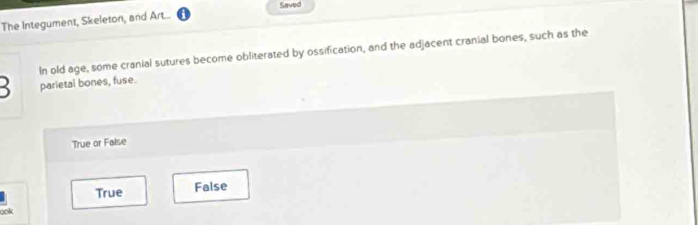 Saved
The Integument, Skeleton, and Art...
In old age, some cranial sutures become obliterated by ossification, and the adjacent cranial bones, such as the
parietal bones, fuse.
True or False
True False
ook
