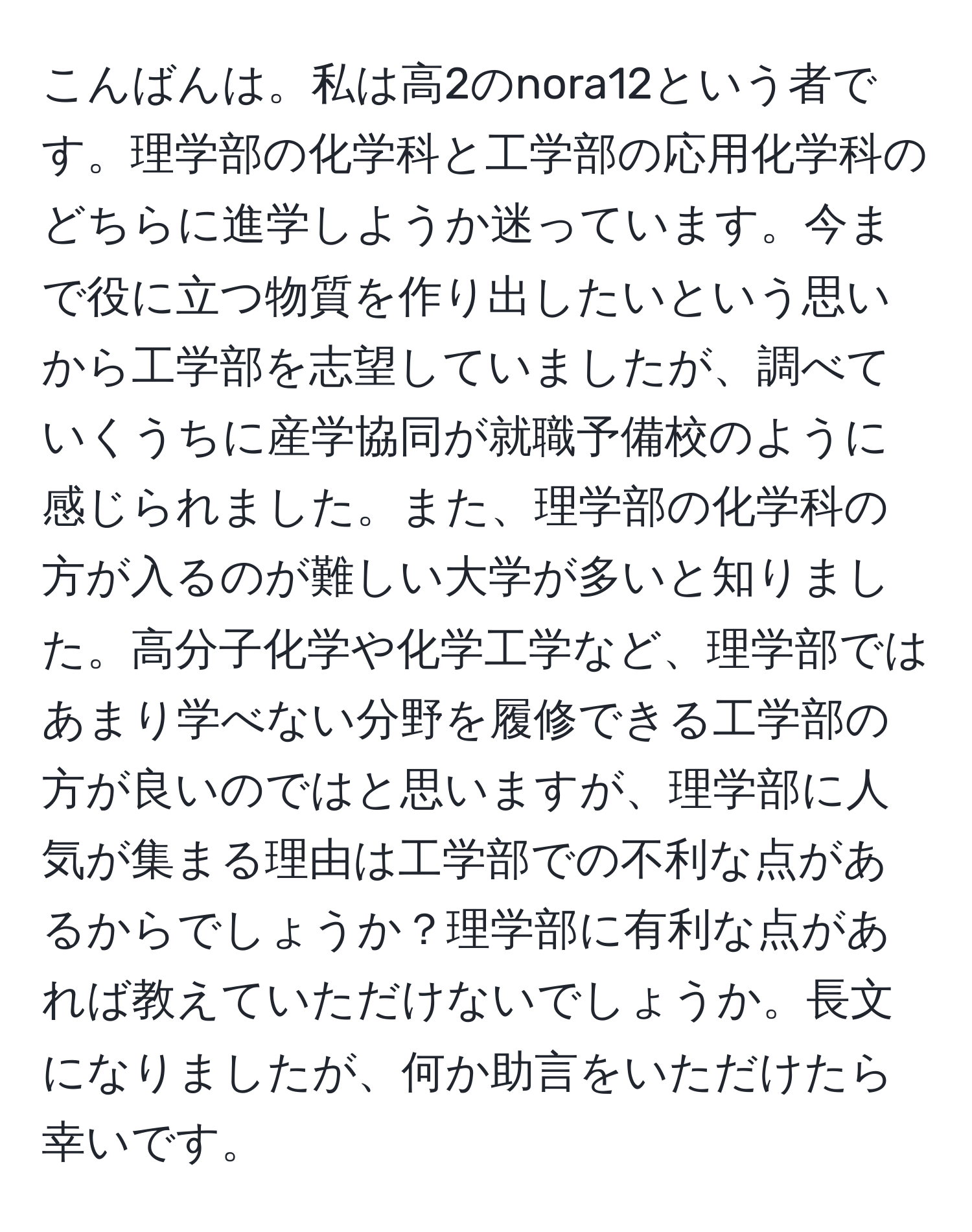 こんばんは。私は高2のnora12という者です。理学部の化学科と工学部の応用化学科のどちらに進学しようか迷っています。今まで役に立つ物質を作り出したいという思いから工学部を志望していましたが、調べていくうちに産学協同が就職予備校のように感じられました。また、理学部の化学科の方が入るのが難しい大学が多いと知りました。高分子化学や化学工学など、理学部ではあまり学べない分野を履修できる工学部の方が良いのではと思いますが、理学部に人気が集まる理由は工学部での不利な点があるからでしょうか？理学部に有利な点があれば教えていただけないでしょうか。長文になりましたが、何か助言をいただけたら幸いです。