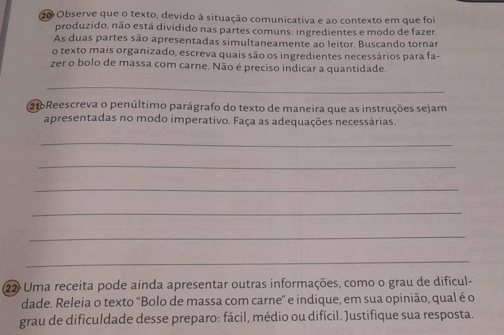 Observe que o texto, devido à situação comunicativa e ao contexto em que foi 
produzido, não está dividido nas partes comuns: ingredientes e modo de fazer. 
As duas partes são apresentadas simultaneamente ao leitor. Buscando tornar 
o texto mais organizado, escreva quais são os ingredientes necessários para fa- 
zer o bolo de massa com carne. Não é preciso indicar a quantidade. 
_ 
216Reescreva o penúltimo parágrafo do texto de maneira que as instruções sejam 
apresentadas no modo imperativo. Faça as adequações necessárias. 
_ 
_ 
_ 
_ 
_ 
_ 
22 Uma receita pode ainda apresentar outras informações, como o grau de dificul- 
dade. Releia o texto “Bolo de massa com carne” e indique, em sua opinião, qual é o 
grau de dificuldade desse preparo: fácil, médio ou difícil. Justifique sua resposta.