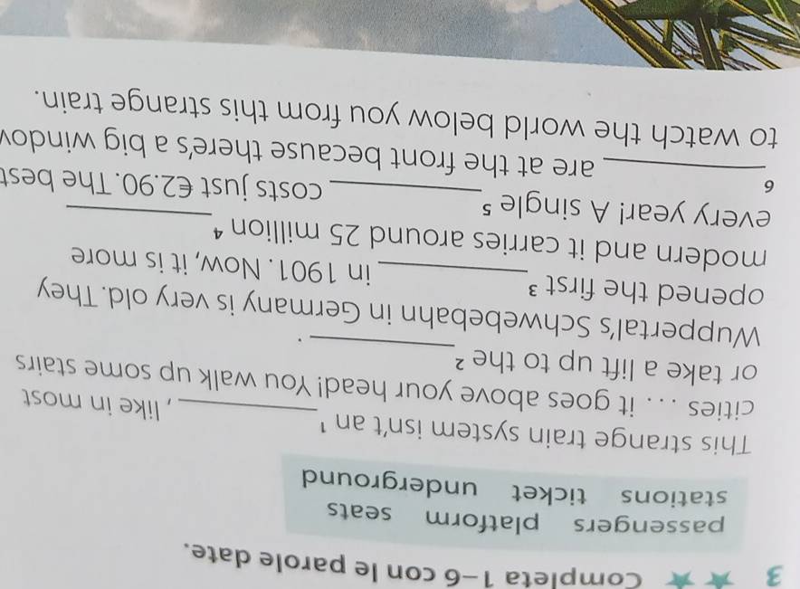 3 ★ Completa 1-6 con le parole date. 
passengers platform seats 
stations ticket underground 
This strange train system isn't an ¹ , like in most 
_ 
cities . . . it goes above your head! You walk up some stairs 
or take a lift up to the ? 
. 
Wuppertal’s Schwebebahn in Germany is very old. They 
opened the first ³_ in 1901. Now, it is more 
modern and it carries around 25 million “ 
every year! A single 5 _ costs just €2.90. The best 
6 
_are at the front because there's a big windo 
to watch the world below you from this strange train.