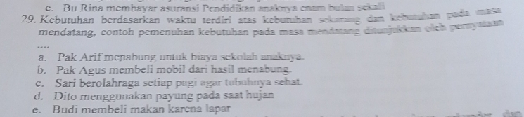 e. Bu Rina membayar asuransi Pendidikan anaknya enam bulan sekali
29. Kebutuhan berdasarkan waktu terdiri atas kebutuhan sekarang dan kebutuhan pada masa
mendatang, contoh pemenuhan kebutuhan pada masa mendatang ditunjukkan olch peryatsan
a. Pak Arif menabung untuk biaya sekolah anaknya.
b. Pak Agus membeli mobil dari hasil menabung
c. Sari berolahraga setiap pagi agar tubuhnya sehat.
d. Dito menggunakan payung pada saat hujan
e. Budi membeli makan karena lapar