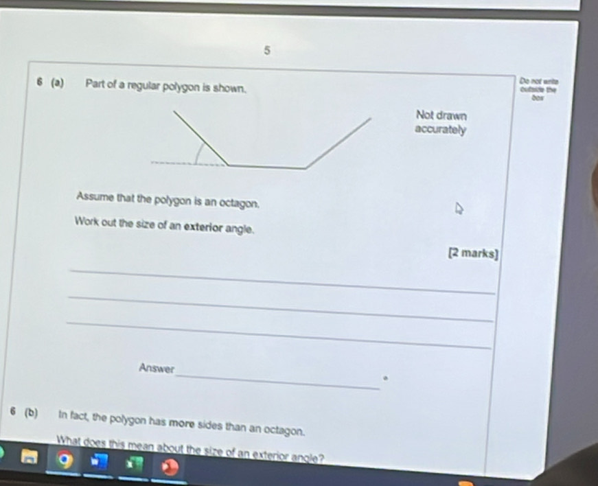 Do not ants 
6 (a) Part of a regular polygon is shown. cutside the 
bor 
Not drawn 
accurately 
Assume that the polygon is an octagon. 
Work out the size of an exterior angle. 
[2 marks] 
_ 
_ 
_ 
_ 
Answer 
. 
6 (b) In fact, the polygon has more sides than an octagon. 
What does this mean about the size of an exterior angle?