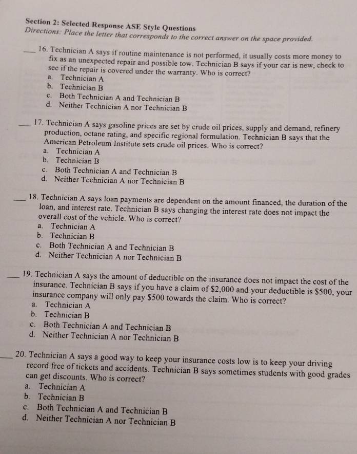 Selected Response ASE Style Questions
Directions: Place the letter that corresponds to the correct answer on the space provided.
_16. Technician A says if routine maintenance is not performed, it usually costs more money to
fix as an unexpected repair and possible tow. Technician B says if your car is new, check to
see if the repair is covered under the warranty. Who is correct?
a. Technician A
b. Technician B
c. Both Technician A and Technician B
d. Neither Technician A nor Technician B
_17. Technician A says gasoline prices are set by crude oil prices, supply and demand, refinery
production, octane rating, and specific regional formulation. Technician B says that the
American Petroleum Institute sets crude oil prices. Who is correct?
a. Technician A
b. Technician B
c. Both Technician A and Technician B
d. Neither Technician A nor Technician B
_18. Technician A says loan payments are dependent on the amount financed, the duration of the
loan, and interest rate. Technician B says changing the interest rate does not impact the
overall cost of the vehicle. Who is correct?
a. Technician A
b. Technician B
c. Both Technician A and Technician B
d. Neither Technician A nor Technician B
_19. Technician A says the amount of deductible on the insurance does not impact the cost of the
insurance. Technician B says if you have a claim of $2,000 and your deductible is $500, your
insurance company will only pay $500 towards the claim. Who is correct?
a. Technician A
b. Technician B
c. Both Technician A and Technician B
d. Neither Technician A nor Technician B
_20. Technician A says a good way to keep your insurance costs low is to keep your driving
record free of tickets and accidents. Technician B says sometimes students with good grades
can get discounts. Who is correct?
a. Technician A
b. Technician B
c. Both Technician A and Technician B
d. Neither Technician A nor Technician B