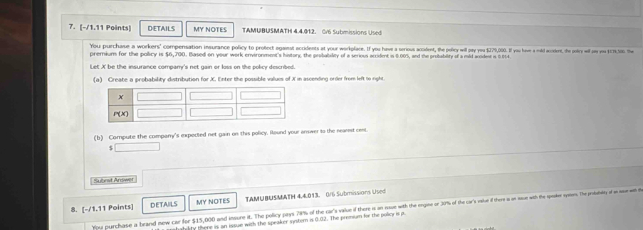 DETAILS MY NOTES TAMUBUSMATH 4.4.012. 0/6 Submissions Used
You purchase a workers' compensation insurance policy to protect against accidens at your rplace. vv  a serious accident, the policy willn, pay you $79,00. If you hav a mild acildent the policy will pay you $1739,500. The
premium for the policy is $6,700. Based on your work environment's history, the probability of a serious accident is 0.005, and the probability of a mild accident is 0.014.
Let X be the insurance company's net gain or loss on the policy described.
(a) Create a probability distribution for X. Enter the possible values of X in ascending order from left to right.
(b) Compute the company's expected net gain on this policy. Round your answer to the nearest cent.
4 □
Submit Answer
DETAILS MY NOTES TAMUBUSMATH 4.4.013. 0/6 Submissions Used
8. [-/1.11 Points] You purchase a brand new car for $15,000 and insure it. The pocay a 8% ofthe ar au if theri a 0% of the carsisisis is as ssse e ste sts stesestens. The probabity of a ussuer with the
hility there is an issue with the speaker system is 0.02. The premium for the policy is p.