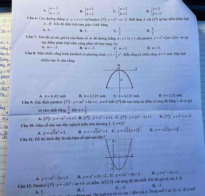 A. beginarrayl a=3 b=-2endarray. . B. beginarrayl a=3 b=2endarray. . C. beginarrayl a=2 b=3endarray. . D. beginarrayl a=2 b=-3endarray. .
Câu 6: Cho đường thẳng d:y=x+1 và Parabol (P) : y=x^2-x-2. Biết rằng đ cắt (P) tại hai điểm phân biệt
A , B . Khi đó diện tích tam giác OAB bằng
A. 4 . B. 2 . C.  3/2 . D.  5/2 .
Câu 7: Tìm tất cả các giá trị của tham số m đề đường thẳng d:y=2x+3 cắt parabol y=x^2+(m+2)x-m tại
hai điểm phân biệt nằm cùng phía với trục tung Oy
A. m>-3. B. m C. m>3. D. m<0.
* Câu 8: Một chiếc cổng hình parabol có phương trình y=- 1/2 x^2. Biết cổng có chiều rộng d=5 mét. Hãy tính
chiều cao ½ của cổng.
A. h=4,45 mét. B. h=3,125 mét. C. h=4,125met. D. h=3,25m ét.
Câu 9: Xác định parabol (P): y=ax^2+bx+c,a!= 0 biết (P) cắt trục tung tại điểm có tung độ bằng 1 và có giá
trị nhỏ nhất bằng  3/4  khi x= 1/2 
A. (P):y=-x^2+x+1. B. (P):y=x^2-x+1 C. (P): y=2x^2-2x+1. D. (P):y=x^2+x+0.
Câu 10: Hàm số nào sau đây nghịch biến trên khoảng (-1;+∈fty ) ?
A. y=sqrt(2)x^2+1. B. y=-sqrt(2)x^2+1. C. y=sqrt(2)(x+1)^2. D. y=-sqrt(2)(x+1)^2.
Câu 11: Đồ thị dưới đây là của hàm số nào sau đâ
A. y=-x^2-2x+3. B. y=x^2+2x-2. C. y=2x^2-4x-2. D. y=x^2-2x-1.
Câu 12: Parabol (P):y=-2x^2-ax+b có điểm M(1;3) với tung độ lớn nhất. Khi đó giá trị của b là
A. 5. B. 1. C. -2 . D. -3 .
sng sai: Thị sinh trả lời từ câu 1 đến câu 4. Trong mỗi ý α), b), c), đ) ở mỗi