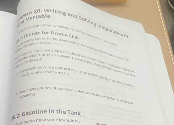 ne Variable esson 20: Writing and Solving Inequalities in 
* Let's solve problems by writing and solving inequalities in one variable 
10.1: Dinner for Drama Club 
Wniget for dinner is $60
oan is getting dinner for his drama club on the evening of their final rehearsal. The 
mn plans to buy some prepared dishes from a supermarket. The prepared dishes are 
ater at $2.49 each. ed by the pound, at $5.29 a pound. He also plans to buy two large botties of sparklies 
specify what each one means. 
!, Represent the constraints in the situation mathematically. If you use variables 
reasoning. 
2. How many pounds of prepared dishes can Kiran buy? Explain or show your 
20.2: Gasoline in the Tank 
is about to mow some lawns in his