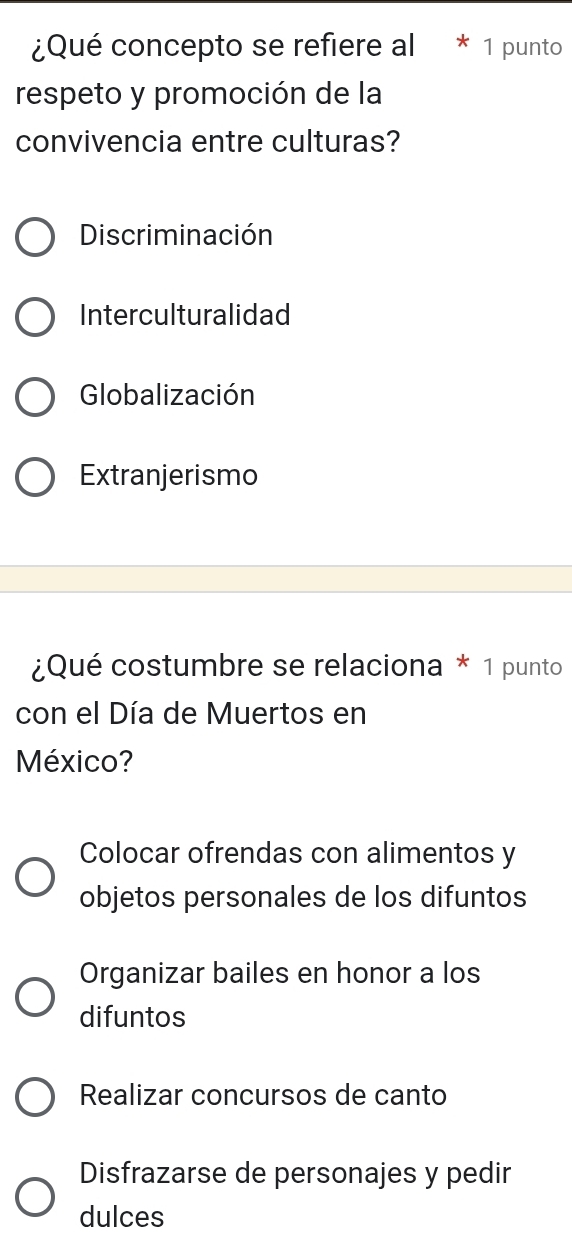 ¿Qué concepto se refiere al 1 punto
respeto y promoción de la
convivencia entre culturas?
Discriminación
Interculturalidad
Globalización
Extranjerismo
¿Qué costumbre se relaciona * 1 punto
con el Día de Muertos en
México?
Colocar ofrendas con alimentos y
objetos personales de los difuntos
Organizar bailes en honor a los
difuntos
Realizar concursos de canto
Disfrazarse de personajes y pedir
dulces