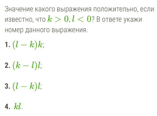 Значение какого выражкения положительно, если
Извеcthо, что k>0, l<0</tex> ? В ответе укажи
номер данного выражения.
1. (l-k)k;
2. (k-l)l;
3. (l-k)l;
4. kl.