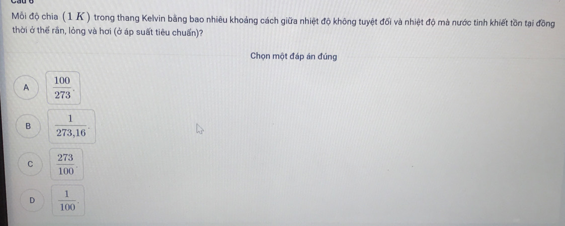 Mỗi độ chia (1K) trong thang Kelvin bằng bao nhiêu khoảng cách giữa nhiệt độ không tuyệt đối và nhiệt độ mà nước tinh khiết tồn tại đồng
thời ở thể răn, lỏng và hơi (ở áp suất tiêu chuẩn)?
Chọn một đáp án đúng
A  100/273 .
B  1/273,16 .
C  273/100 .
D  1/100 .