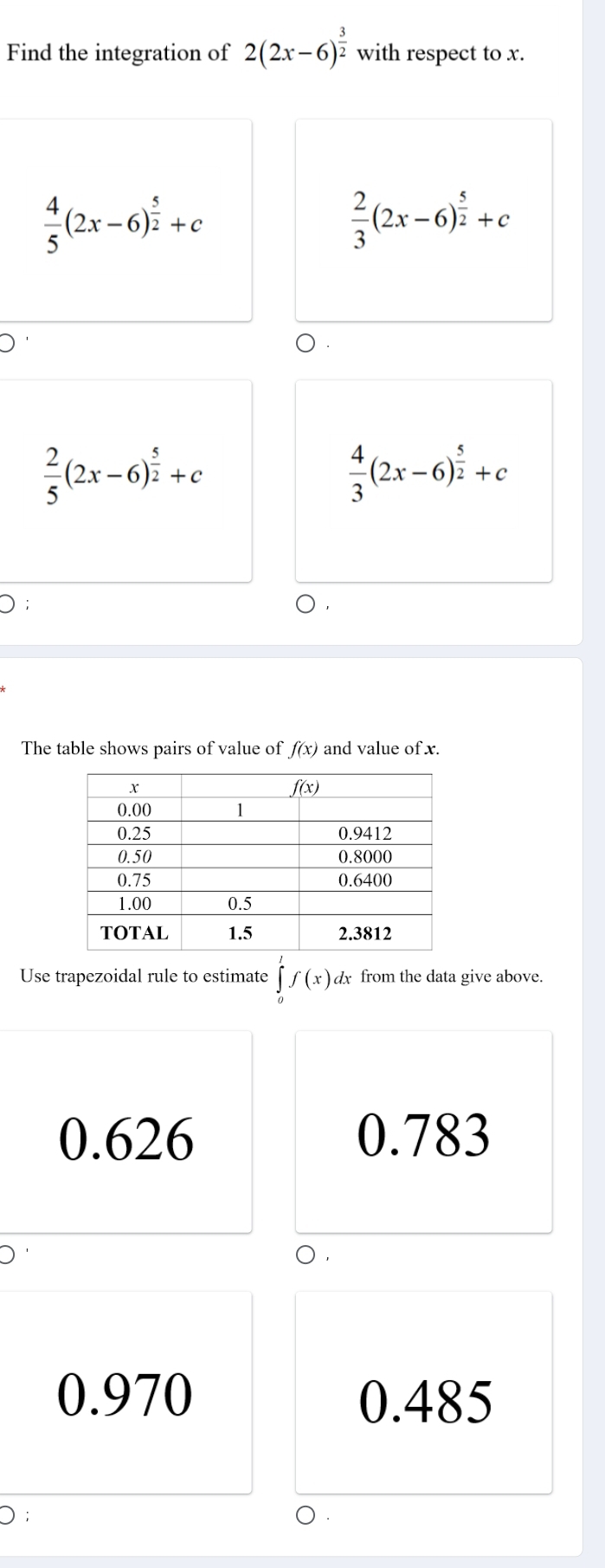 Find the integration of 2(2x-6)^ 3/2  with respect to x.
 4/5 (2x-6)^ 5/2 +c
 2/3 (2x-6)^ 5/2 +c
 2/5 (2x-6)^ 5/2 +c
 4/3 (2x-6)^ 5/2 +c
The table shows pairs of value of f(x) and value of x.
Use trapezoidal rule to estimate ∈tlimits _0^1f(x)dx from the data give above.
0.626 0.783
0
0.970 0.485
D;