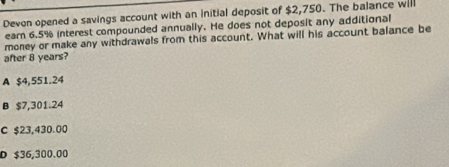 Devon opened a savings account with an initial deposit of $2,750. The balance will
earn 6.5% interest compounded annually. He does not deposit any additional
money or make any withdrawals from this account. What will his account balance be
after 8 years?
A $4,551.24
B $7,301.24
c $23,430.00
D $36,300.00