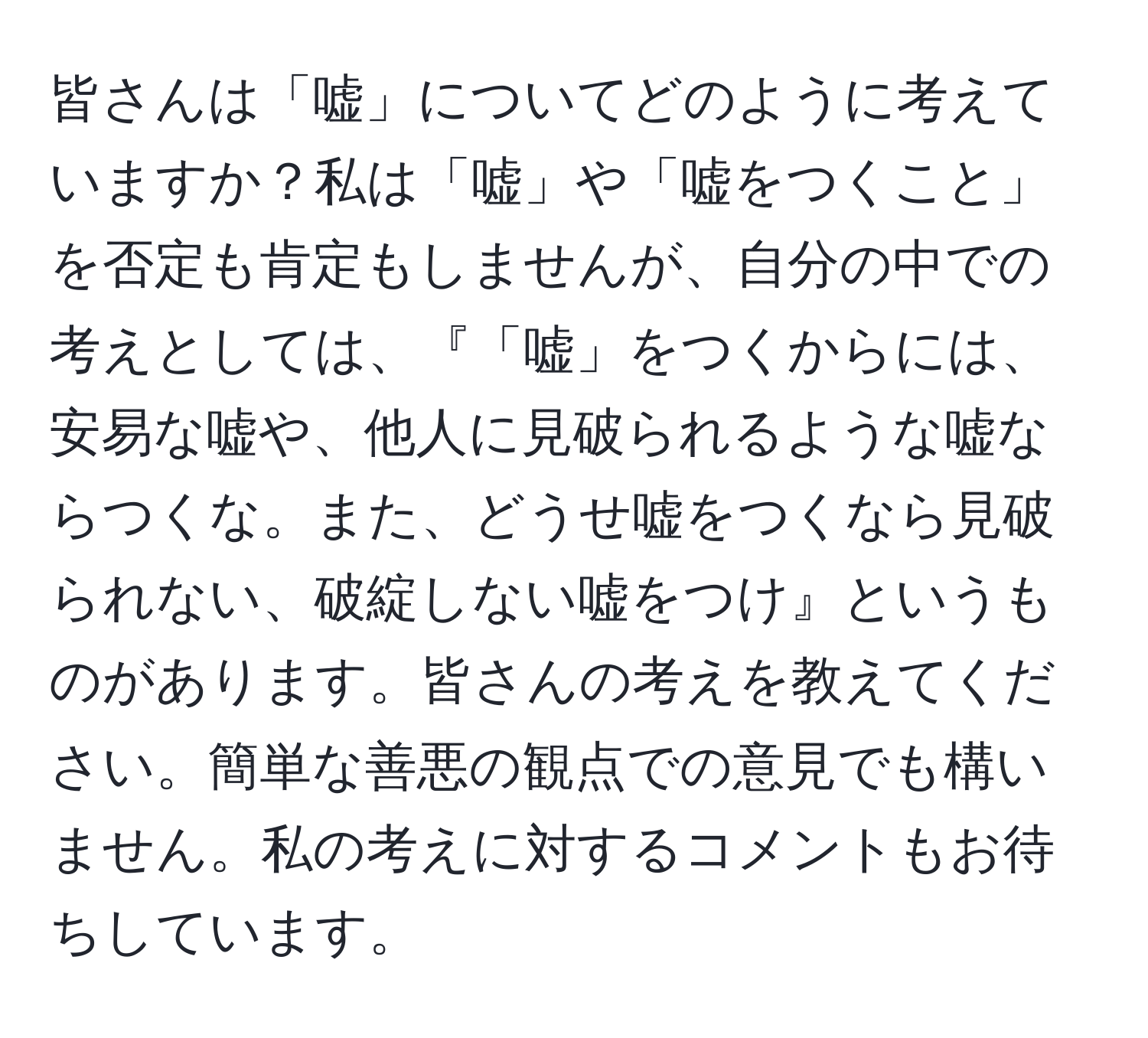 皆さんは「嘘」についてどのように考えていますか？私は「嘘」や「嘘をつくこと」を否定も肯定もしませんが、自分の中での考えとしては、『「嘘」をつくからには、安易な嘘や、他人に見破られるような嘘ならつくな。また、どうせ嘘をつくなら見破られない、破綻しない嘘をつけ』というものがあります。皆さんの考えを教えてください。簡単な善悪の観点での意見でも構いません。私の考えに対するコメントもお待ちしています。