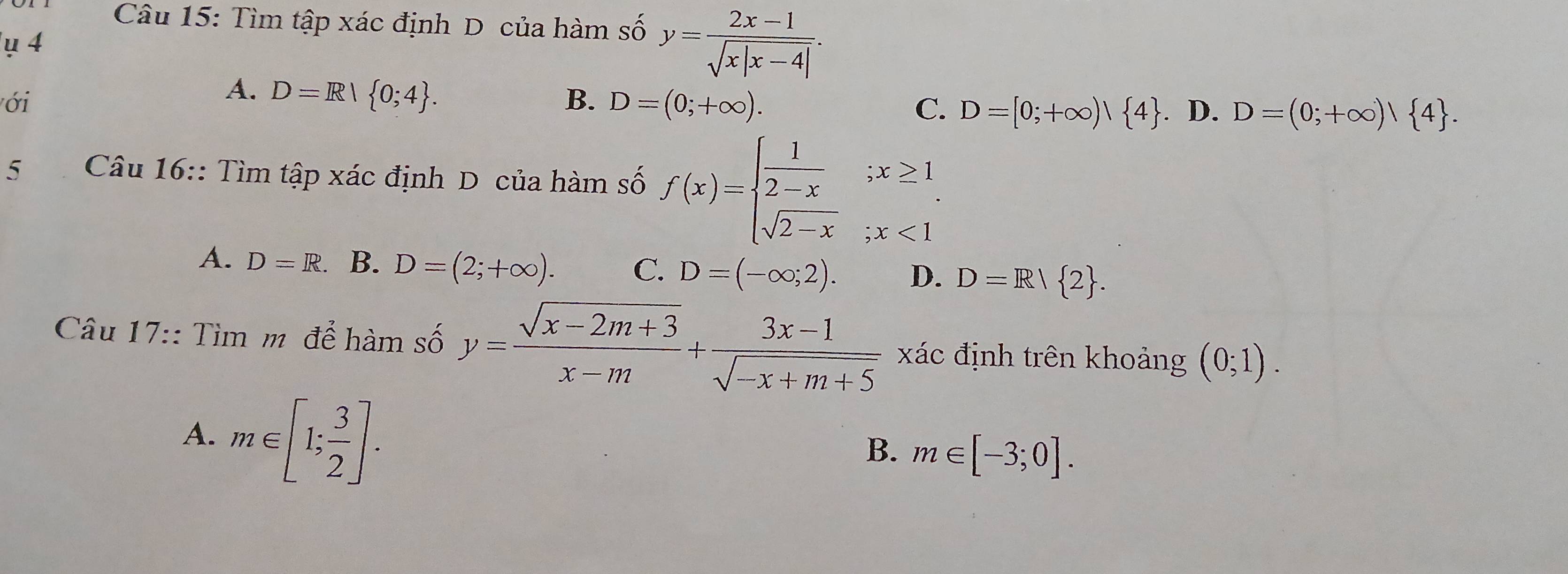 Tìm tập xác định D của hàm số y= (2x-1)/sqrt(x|x-4|) . 
ụ 4
ới
A. D=R| 0;4.
B. D=(0;+∈fty ).
C. D=[0;+∈fty )| 4. D. D=(0;+∈fty )| 4. 
5 Câu 16:: Tìm tập xác định D của hàm số f(x)=beginarrayl  1/2-x ;x≥ 1 sqrt(2-x);x<1endarray.
A. D=R. B. D=(2;+∈fty ). C. D=(-∈fty ;2). D. D=R/ 2. 
Câu 17:: Tìm m để hàm số y= (sqrt(x-2m+3))/x-m + (3x-1)/sqrt(-x+m+5)  xác định trên khoảng (0;1).
A. m∈ [1; 3/2 ]. 
B. m∈ [-3;0].