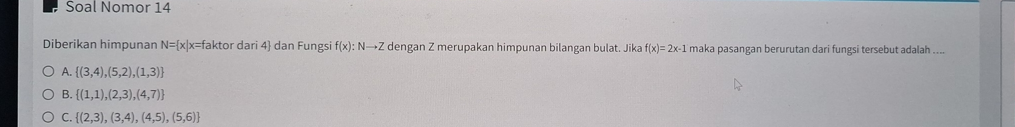 Soal Nomor 14
Diberikan himpunan N= x|x x=faktor dari 4 dan Fungsi f(x):Nto Z dengan Z merupakan himpunan bilangan bulat. Jika f(x)=2x-1 maka pasangan berurutan dari fungsi tersebut adalah .
A.  (3,4),(5,2),(1,3)
B.  (1,1),(2,3),(4,7)
C.  (2,3),(3,4),(4,5),(5,6)