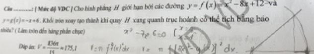 Cá ............: [ Mét độ VDC | Cho hình phẳng H giới hạn bởi các đường y=f(x)=x^2-8x+12
y=g(x)=-x+6. Khổi tròn xoay tạo thành khi quay / xung quanh trục hoành có thể tích bằng báo
nhiều? ( Làm tròn đến hàng phần chục)
Dip án: V= 836π /15 approx 175,1