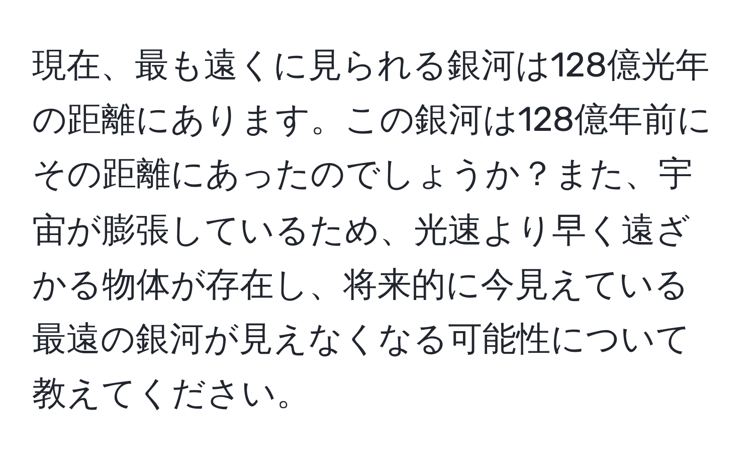 現在、最も遠くに見られる銀河は128億光年の距離にあります。この銀河は128億年前にその距離にあったのでしょうか？また、宇宙が膨張しているため、光速より早く遠ざかる物体が存在し、将来的に今見えている最遠の銀河が見えなくなる可能性について教えてください。