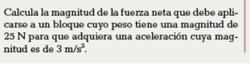 Calcula la magnitud de la fuerza neta que debe apli- 
carse a un bloque cuyo peso tiene una magnitud de
25 N para que adquiera una aceleración cuya mag- 
nitud es de 3m/s^2.