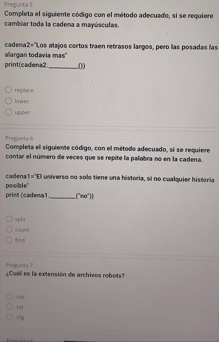 Pregunta 5 
Completa el siguiente código con el método adecuado, si se requiere 
cambiar toda la cadena a mayúsculas. 
cadena 2='' Los atajos cortos traen retrasos largos, pero las posadas las 
alargan todavia mas' 
print(cadena2._ ()) 
replace 
lower 
upper 
Pregunta 6 
Completa el siguiente código, con el método adecuado, si se requiere 
contar el número de veces que se repite la palabra no en la cadena. 
cadena 1=''EI universo no solo tiene una historia, si no cualquier historia 
posible" 
print (cadena1._ (''no'')) 
split 
count 
find 
Pregunta 7 
¿Cuál es la extensión de archivos robots? 
.cSV 
.txt 
.cfg