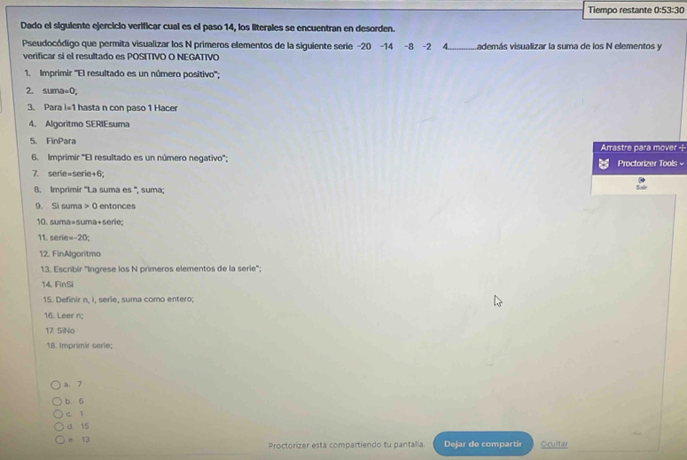 Tiempo restante 0:53:30
Dado el siguiente ejercicio verificar cual es el paso 14, los literales se encuentran en desorden.
Pseudocódigo que permita visualizar los N primeros elementos de la siguiente serie -20 -14 -8 -2 4.. Lademás visualizar la suma de los N elementos y
verificar sí el resultado es POSITIVO O NEGATIVO
1. Imprimir ''El resultado es un número positivo'';
2. suma=0;
3. Para i=1 hasta n con paso 1 Hacer
4. Algoritmo SERIEsuma
5. FinPara Arrastre para mover -
6. Imprimir ''El resultado es un número negativo'';
Proctorizer Tools 
7. serie=serie+6; Sulr
B. Imprimir '''La suma es ''', suma;
9. Si suma 0 entonces
10. suma=suma+serie;
11. serie=-20;
12. FinAlgoritmo
13. Escribir "Ingrese los N primeros elementos de la serie";
14, FinSi
15. Definir n, i, serie, suma como entero;
16. Leer n;
17. SiNo
18. Imprimir serie;
a. 7
b. 6
c 1
d 15
e 13 Proctorizer está compartiendo tu pantalla. Dejar de compartir Ocultar