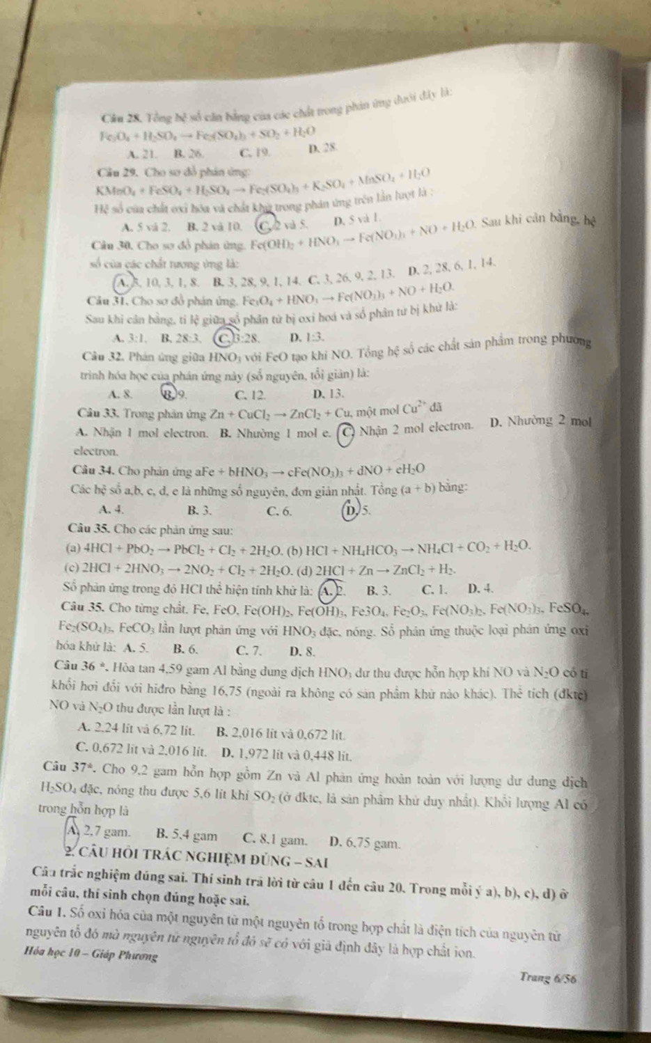 Cầu 28. Tổng bệ số căn bằng của các chất trong phin ứng dưới đây là:
Fe_3O_4+H_2SO_4to Fe_3(SO_4)_3+SO_2+H_2O
A. 21. B. 26 C. 19. D. 28.
Cầu 29. Cho sơ đồ phán ứng:
Hệ số của chất ơxi hóa và chất khỳ trong phản ứng trên lần lượt là : KMnO_4+FeSO_4+H_2SO_4to Fe_2(SO_4)_3+K_2SO_4+MnSO_4+H_2O
A. 5 vå 2. B. 2 vă 10. C. 2 và 5. D. 5 và 1.
Câu 30, Cho sơ đồ phản ứng. Fe(Ol OH)_2+HNO_3to Fe(NO_3)_2+NO+H_2O. Sau khi cản bằng, hệ
số của các chất tương ứng là:
A. 8, 10, 3, 1, 8. B. 3, 28, 9, 1, 14, C. 3, 26, 9, 2, 13. D. 2, 28, 6, 1, 14.
Câu 31, Cho sơ đồ phản ứng.
Sau khi cản bằng, tỉ lệ giữa số phần từ bị oxi hoá và số phân tư bị khử là: Fe_3O_4+HNO_3to Fe(NO_3)_3+NO+H_2O.
A. 3:1. B. 28:3. 3:28. D. 1:3.
Câu 32. Phản ứng giữa HNO_3 * với FeO tạo khi NO. Tổng hệ số các chất sản phẩm trong phương
trình hóa học của phán ứng này (số nguyên, tổi giản) là:
A. 8. B9. C. 12. D. 13.
Câu 33. Trong phản ứng Zn+CuCl_2to ZnCl_2+C u, một mol Cu^(2+)da
A. Nhận 1 mol electron. B. Nhường 1 mol e. Nhận 2 mol electron. D. Nhường 2 mol
electron.
Câu 34. Cho phản ứng aF aFe+bHNO_3to cFe(NO_3)_3+dNO+eH_2O
Các hhat oshat oa.b. o, c, d, e là những số nguyên, đơn giản nhật. 1 ron a (a+b) bằng:
A. 4. B. 3. C. 6. D)5.
Câu 35. Cho các phản ứng sau:
(a) 4HCl+PbO_2to PbCl_2+Cl_2+2H_2O. (b) HCl+NH_4HCO_3to NH_4Cl+CO_2+H_2O.
(c) 2HCl+2HNO_3to 2NO_2+Cl_2+2H_2O. (d) 2HCl+Znto ZnCl_2+H_2.
Số phản ứng trong đó HCl thể hiện tính khử là: (A.2. B. 3. C.1、 D. 4.
Câu 35. Cho từng chất. Fe, FeO.Fe(OH)_2. c(OH)_3,Fe3O_4,Fe_2O_3,Fe(NO_3)_2,Fe(NO_3)_3,FeSO_4
Fe_2(SO_4)_3,FeCO_3 lần lượt phân ứng với HNO_3dac nóng. Sổ phân ứng thuộc loại phân ứng oxi
hóa khử là: A. 5. B. 6. C. 7. D. 8.
Câu 36° 7. Hòa tan 4,59 gam Al bằng dung dịch HNO; dư thu được hỗn hợp khí NO và N_2O có tī
khổi hơi đổi với hiđro bằng 16,75 (ngoài ra không có sản phẩm khử nào khác). Thể tích (đktc)
NO và N_2O thu được lần lượt là :
A. 2,24 lít và 6,72 lit. B. 2,016 lit và 0,672 lit.
C. 0,672 lit và 2.016 lit. D. 1,972 lít và 0,448 lít.
Câu 37° 7. Cho 9,2 gam hỗn hợp gồm Zn và Al phản ứng hoàn toàn với lượng dư dung địch
H₂SO₄ đặc, nóng thu được 5,6 lit khi SO 2 (ở đkte, là sản phẩm khứ duy nhất). Khổi lượng Al có
trong hỗn hợp là
A 2,7 gam. B. 5,4 gam C. 8.1 gam. D. 6.75 gam.
2 cầU HỏI tRÁC nGHIệM đủnG - SAi
Câu trắc nghiệm đúng sai. Thí sinh trã lời từ câu 1 đến câu 20. Trong mỗi ý a), b), c), d) ở
mỗi câu, thí sinh chọn đúng hoặc sai.
Câu 1. Số oxi hóa của một nguyên tử một nguyên tổ trong hợp chất là điện tích của nguyên tử
nguyên tổ đó mà nguyên tử nguyên tổ đó sẽ có với giả định đây là hợp chất ion.
Hóa học 10 - Giáp Phương Trang 6/56
