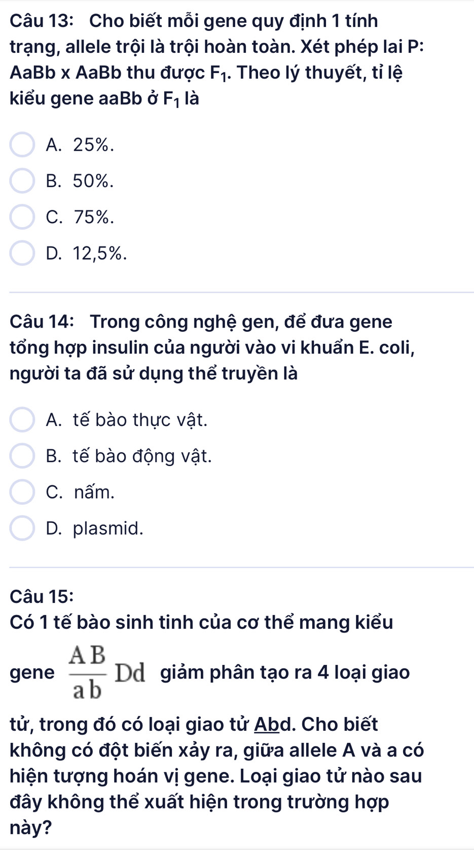 Cho biết mỗi gene quy định 1 tính
trạng, allele trội là trội hoàn toàn. Xét phép lai P:
AaBb x AaBb thu được F_1. Theo lý thuyết, tỉ lệ
kiểu gene aaBb ở F_1 là
A. 25%.
B. 50%.
C. 75%.
D. 12, 5%.
Câu 14: Trong công nghệ gen, để đưa gene
tổng hợp insulin của người vào vi khuẩn E. coli,
người ta đã sử dụng thể truyền là
A. tế bào thực vật.
B. tế bào động vật.
C. nấm.
D. plasmid.
Câu 15:
Có 1 tế bào sinh tinh của cơ thể mang kiểu
gene  AB/ab  Dd giảm phân tạo ra 4 loại giao
tử, trong đó có loại giao tử Abd. Cho biết
không có đột biến xảy ra, giữa allele A và a có
hiện tượng hoán vị gene. Loại giao tử nào sau
đây không thể xuất hiện trong trường hợp
này?