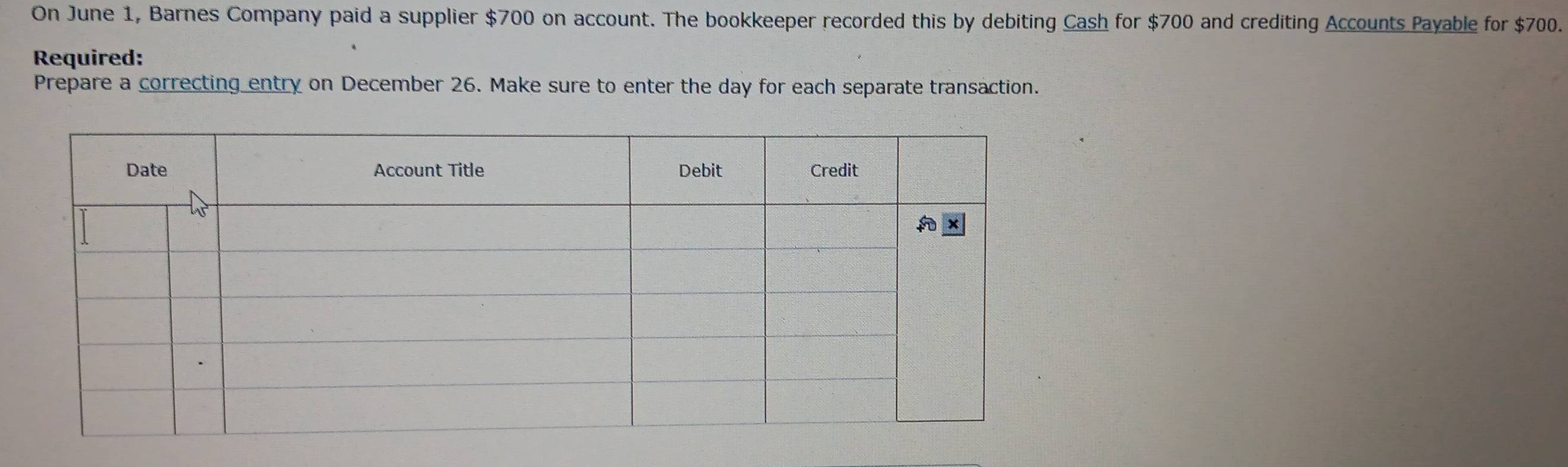 On June 1, Barnes Company paid a supplier $700 on account. The bookkeeper recorded this by debiting Cash for $700 and crediting Accounts Payable for $700. 
Required: 
Prepare a correcting entry on December 26. Make sure to enter the day for each separate transaction.