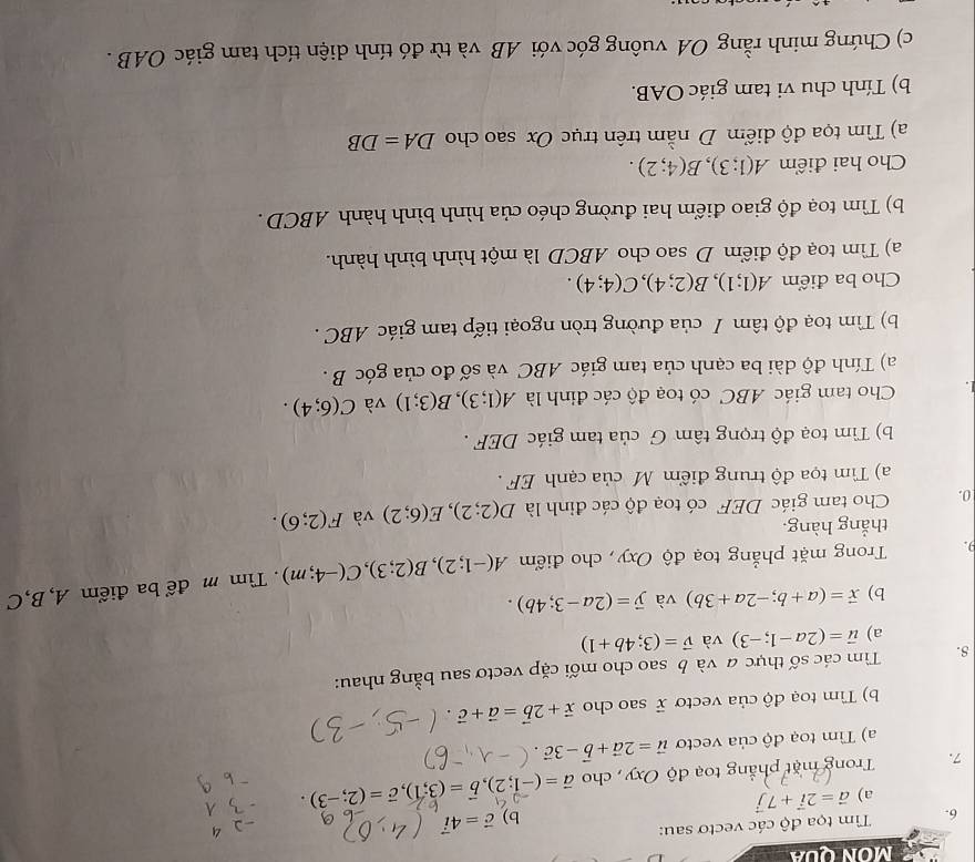 MON QUA
6.  Tim tọa độ các vectơ sau:
b) vector c=4vector i
a) vector a=2vector i+7vector j
7.  Trong mặt phẳng toạ độ Oxy , cho vector a=(-1;2),vector b=(3;1),vector c=(2;-3).
a) Tìm toạ độ của vecto vector u=2vector a+vector b-3vector c.
b) Tìm toạ độ của vectơ  sao cho vector x+2vector b=vector a+vector 
8.  Tìm các số thực a và b sao cho mối cặp vectơ sau bằng nhau:
a) vector u=(2a-1;-3) và vector v=(3;4b+1)
b) vector x=(a+b;-2a+3b) và vector y=(2a-3;4b).
9.  Trong mặt phẳng toạ độ Oxy, cho điểm A(-1;2),B(2;3),C(-4;m) Tìm m để ba điểm A, B,C
thẳng hàng.
0.  Cho tam giác DEF có toạ độ các đỉnh là D(2;2),E(6;2) và F(2;6).
a) Tìm tọa độ trung điểm M của cạnh EF .
b) Tìm toạ độ trọng tâm G của tam giác DEF .
Cho tam giác ABC có toạ độ các đinh là A(1;3),B(3;1) và C(6;4).
a) Tính độ dài ba cạnh của tam giác ABC và số đo của góc B .
b) Tìm toạ độ tâm / của đường tròn ngoại tiếp tam giác ABC .
Cho ba điểm A(1;1),B(2;4),C(4;4).
a) Tìm toạ độ điểm D sao cho ABCD là một hình bình hành.
b) Tìm toạ độ giao điểm hai đường chéo của hình bình hành ABCD .
Cho hai điểm A(1;3),B(4;2).
a) Tìm tọa độ điểm D nằm trên trục Ox sao cho DA=DB
b) Tính chu vi tam giác OAB.
c) Chứng minh rằng OA vuông góc với AB và từ đó tính diện tích tam giác OAB .