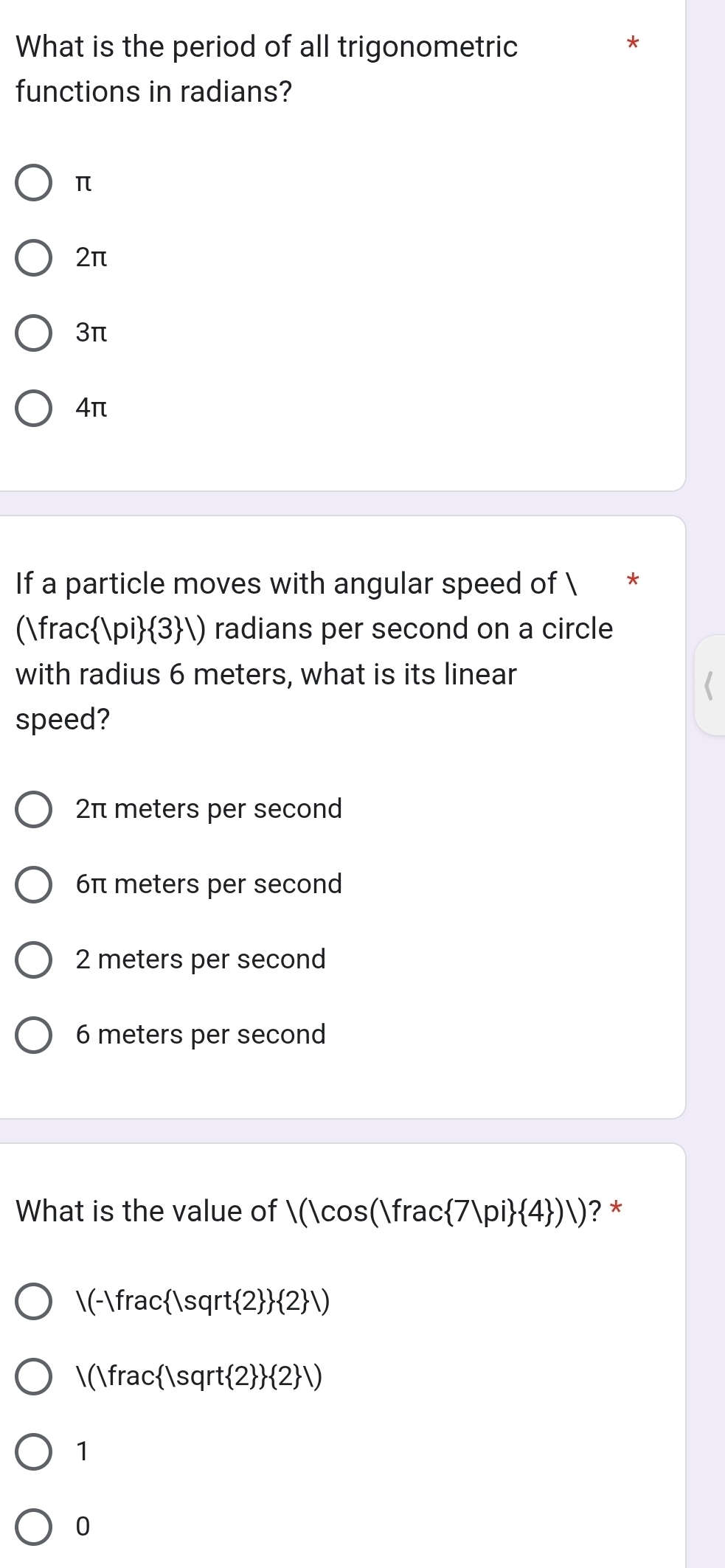 What is the period of all trigonometric
*
functions in radians?
π
2π
3π
4π
If a particle moves with angular speed of 
()frac : |pi  3 |) radians per second on a circle
with radius 6 meters, what is its linear
speed?
2π meters per second
6π meters per second
2 meters per second
6 meters per second
What is the value of |(|cos (|frac 7|pi  4 )|) ? *
/(-)frac |sqrt 2   2 /)
/(|frac |sqrt 2   2 |)
1
0