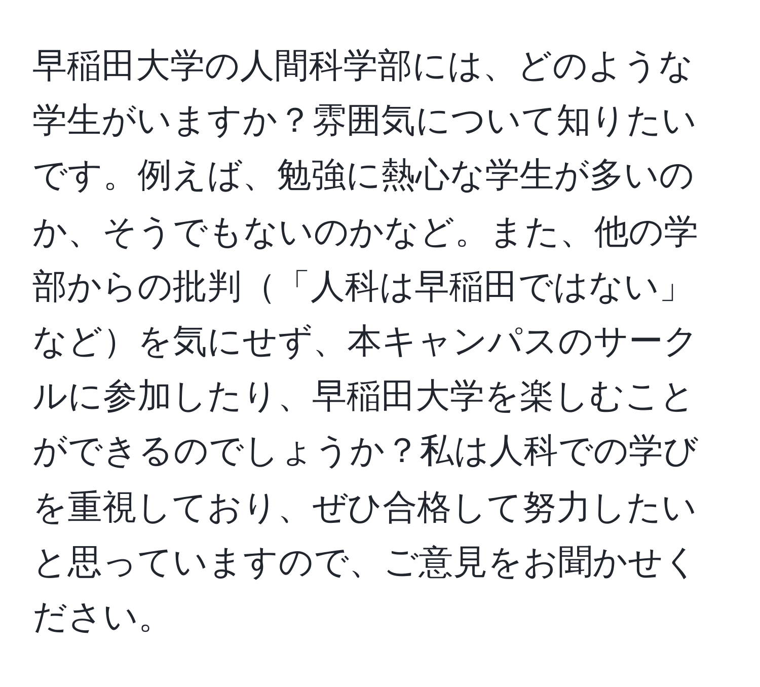 早稲田大学の人間科学部には、どのような学生がいますか？雰囲気について知りたいです。例えば、勉強に熱心な学生が多いのか、そうでもないのかなど。また、他の学部からの批判「人科は早稲田ではない」などを気にせず、本キャンパスのサークルに参加したり、早稲田大学を楽しむことができるのでしょうか？私は人科での学びを重視しており、ぜひ合格して努力したいと思っていますので、ご意見をお聞かせください。