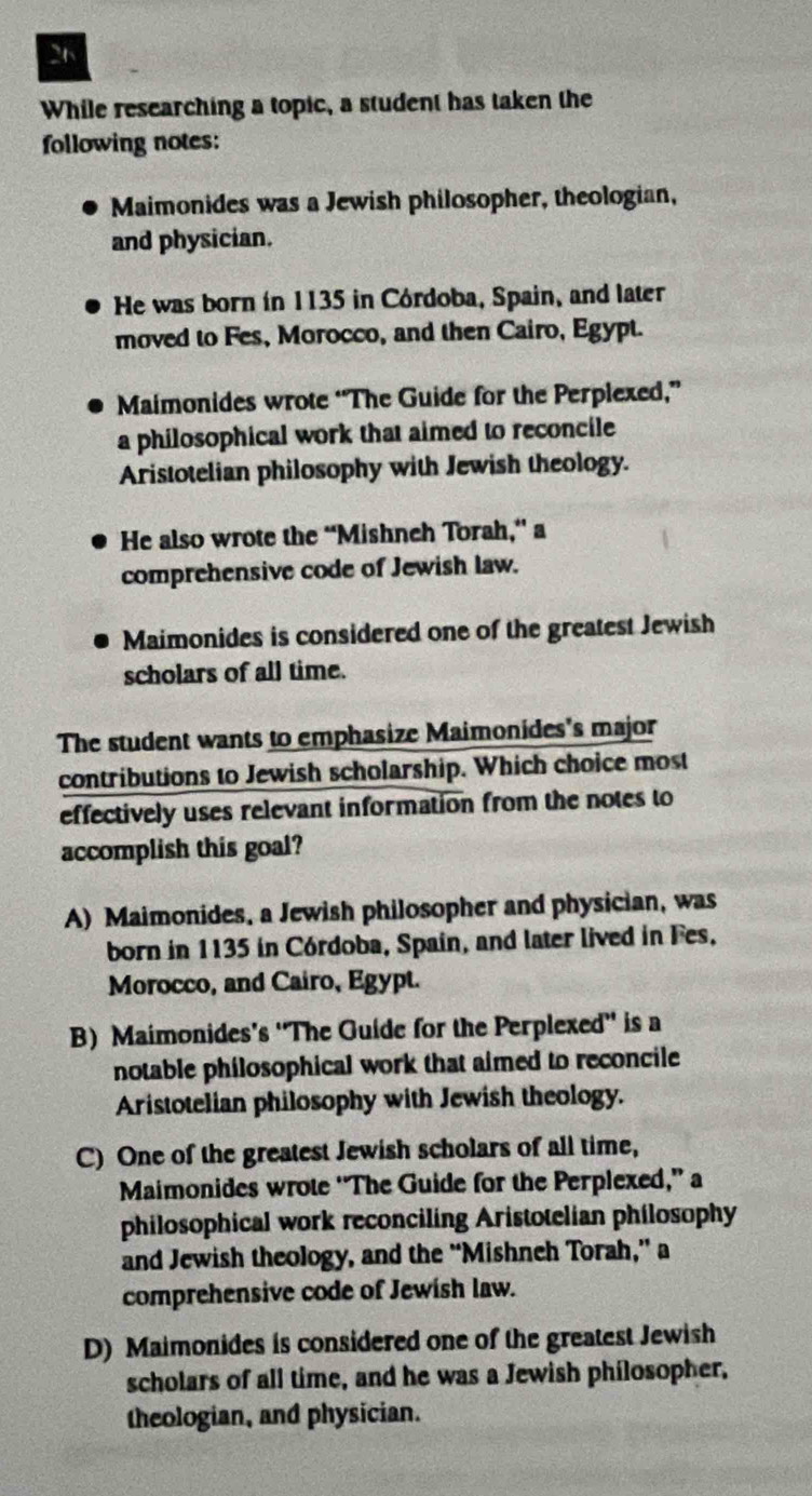 While researching a topic, a student has taken the
following notes:
Maimonides was a Jewish philosopher, theologian,
and physician.
He was born in 1135 in Córdoba, Spain, and later
moved to Fes, Morocco, and then Cairo, Egypt.
Maimonides wrote “The Guide for the Perplexed,”
a philosophical work that aimed to reconcile
Aristotelian philosophy with Jewish theology.
He also wrote the “Mishneh Torah,” a
comprehensive code of Jewish law.
Maimonides is considered one of the greatest Jewish
scholars of all time.
The student wants to emphasize Maimonides's major
contributions to Jewish scholarship. Which choice most
effectively uses relevant information from the notes to
accomplish this goal?
A) Maimonides, a Jewish philosopher and physician, was
born in 1135 in Córdoba, Spain, and later lived in Fes.
Morocco, and Cairo, Egypt.
B) Maimonides's 'The Guide for the Perplexed'' is a
notable philosophical work that aimed to reconcile
Aristotelian philosophy with Jewish theology.
C) One of the greatest Jewish scholars of all time,
Maimonides wrote “The Guide for the Perplexed,” a
philosophical work reconciling Aristotelian philosophy
and Jewish theology, and the “Mishneh Torah,” a
comprehensive code of Jewish law.
D) Maimonides is considered one of the greatest Jewish
scholars of all time, and he was a Jewish philosopher,
theologian, and physician.