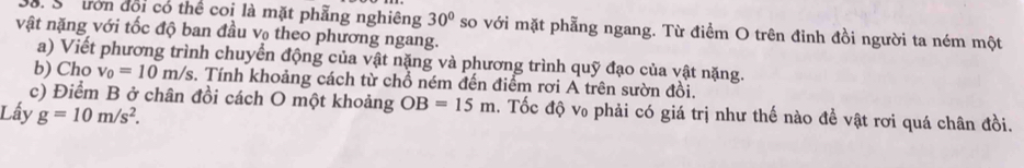 S8. Sốưrờn đổi có thể coi là mặt phẫng nghiêng 30°
vật nặng với tốc độ ban đầu v theo phương ngang. so với mặt phẫng ngang. Từ điểm O trên đỉnh đồi người ta ném một 
a) Viết phương trình chuyển động của vật nặng và phương trình quỹ đạo của vật nặng. 
b) Cho v_0=10m/s. Tính khoảng cách từ chổ ném đến điểm rơi A trên sườn đồi. 
c) Điểm B ở chân đồi cách O một khoảng OB=15m. Tốc độ v₀ phải có giá trị như thế nào đề vật rơi quá chân đồi. 
Lấy g=10m/s^2.