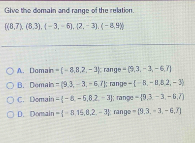 Give the domain and range of the relation.
 (8,7),(8,3),(-3,-6),(2,-3),(-8,9)
A. Domain = -8,8,2,-3; range = 9,3,-3,-6,7
B. Domain =  9,3,-3,-6,7; range = -8,-8,8,2,-3
C. Domain = -8,-5,8,2,-3; range = 9,3,-3,-6,7
D. Domain = -8,15,8,2,-3; range = 9,3,-3,-6,7