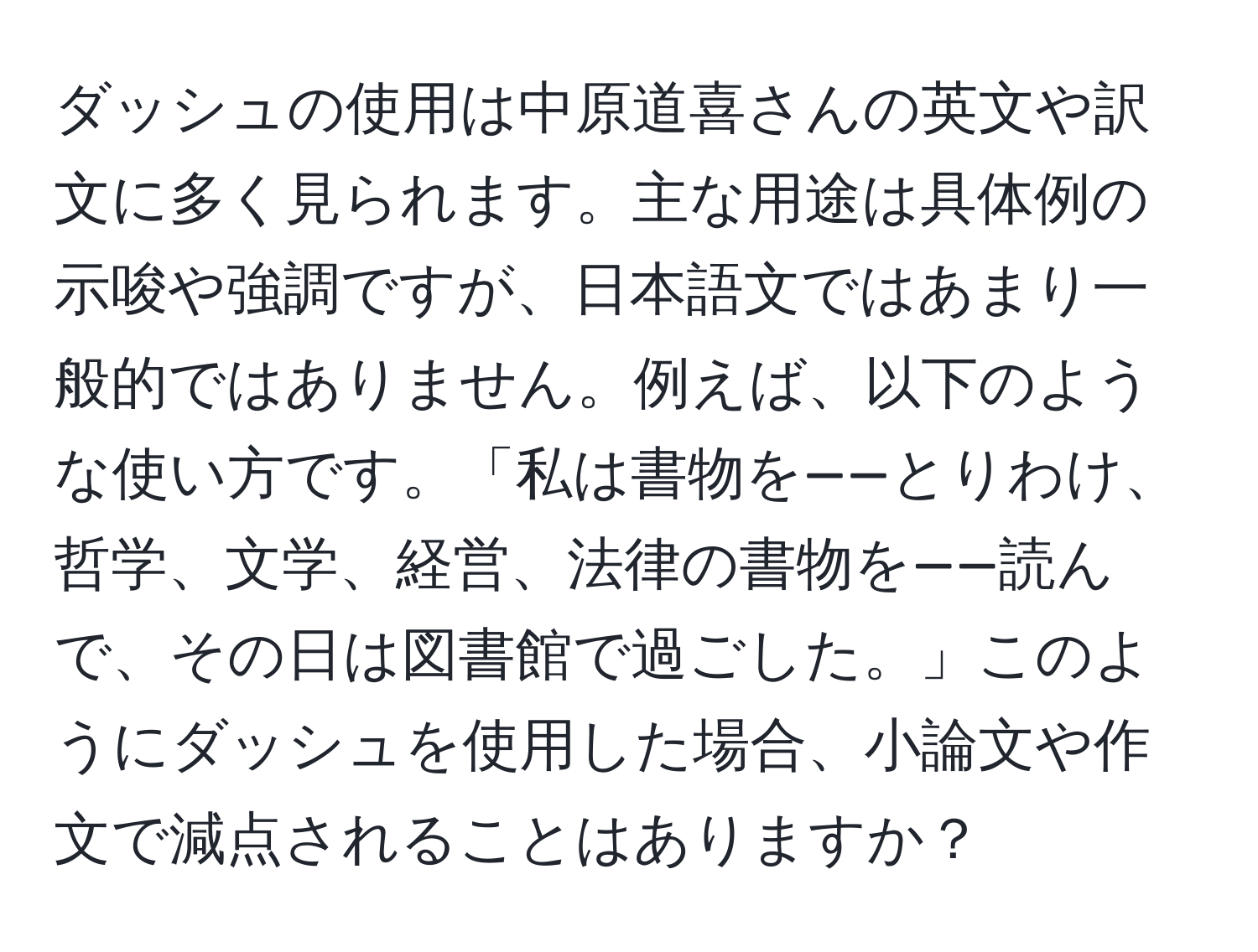 ダッシュの使用は中原道喜さんの英文や訳文に多く見られます。主な用途は具体例の示唆や強調ですが、日本語文ではあまり一般的ではありません。例えば、以下のような使い方です。「私は書物を——とりわけ、哲学、文学、経営、法律の書物を——読んで、その日は図書館で過ごした。」このようにダッシュを使用した場合、小論文や作文で減点されることはありますか？