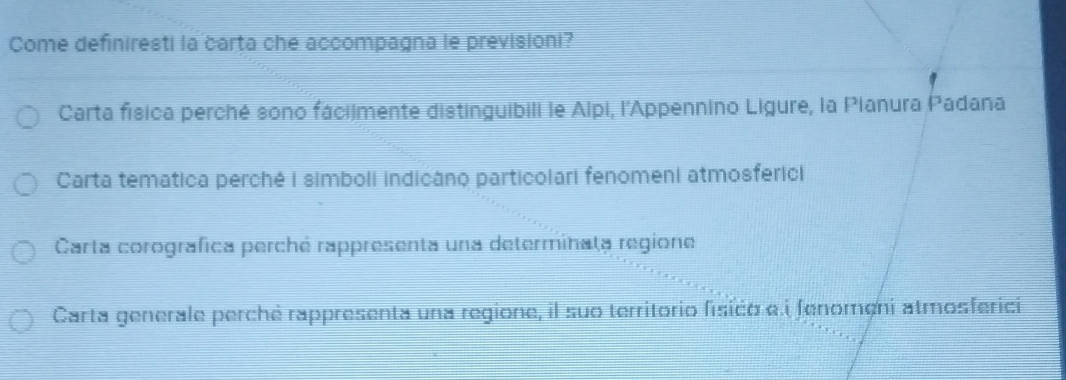 Come definiresti la carta che accompagna le previsioni?
Carta física perché sono fáciimente distinguibili le Alpi, l'Appennino Ligure, la Pianura Padana
Carta tematica perché i simboli indicâno particolari fenomeni atmosferici
Carta corografica perché rappresenta una determinaţa regione
Carta generale perché rappresenta una regione, il suo territorio fisico e i fenomeni atmosferici