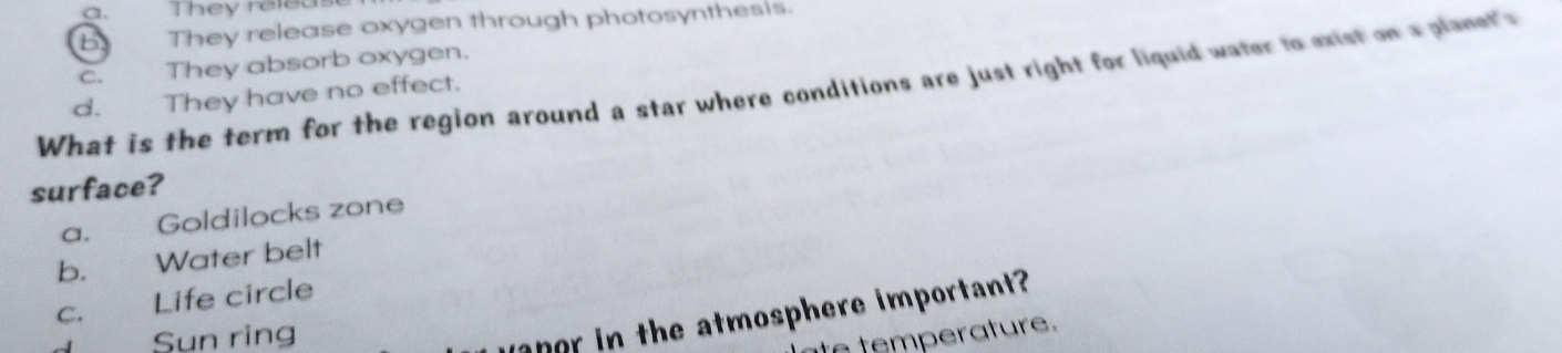 a. They release
b They release oxygen through photosynthesis.
C. They absorb oxygen.
What is the term for the region around a star where conditions are just right for liquid water to exist on a planet's They have no effect.
d.
surface?
a. Goldilocks zone
b. Water belt
c. Life circle
Sun ring
anor in the atmosphere important 
to temperature.