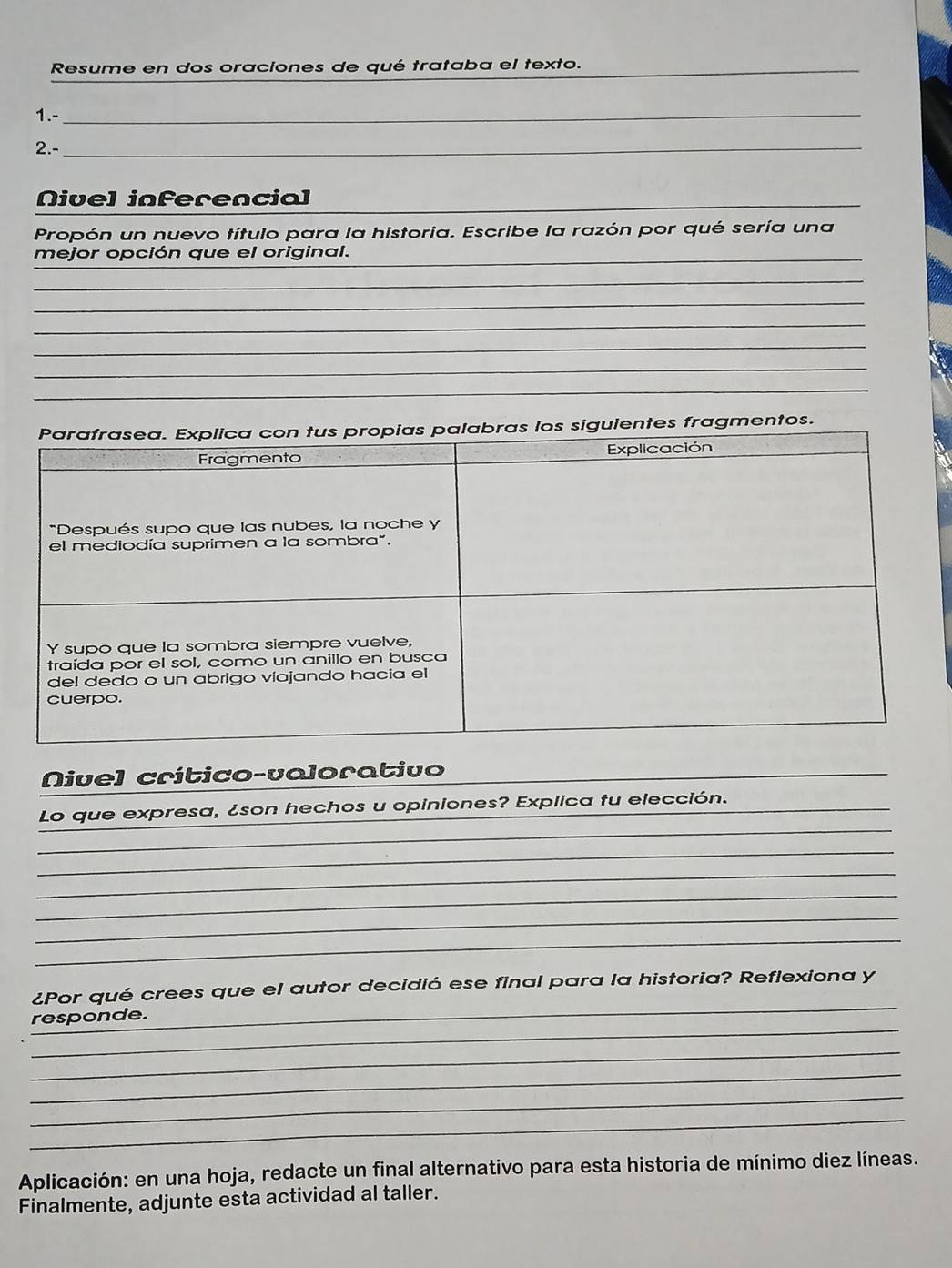 Resume en dos oraciones de qué trataba el texto._ 
1.-_ 
2.-_ 
Nivel inferencial_ 
Propón un nuevo título para la historia. Escribe la razón por qué sería una 
mejor opción que el original._ 
_ 
_ 
_ 
_ 
_ 
_ 
entes fragmentos. 
Nivel crítico-valorativo 
_ 
Lo que expresa, ¿son hechos u opiniones? Explica tu elección._ 
_ 
_ 
_ 
_ 
_ 
_ 
¿Por qué crees que el autor decidió ese final para la historia? Reflexiona y 
_ 
responde. 
_ 
_ 
_ 
_ 
Aplicación: en una hoja, redacte un final alternativo para esta historia de mínimo diez líneas. 
Finalmente, adjunte esta actividad al taller.
