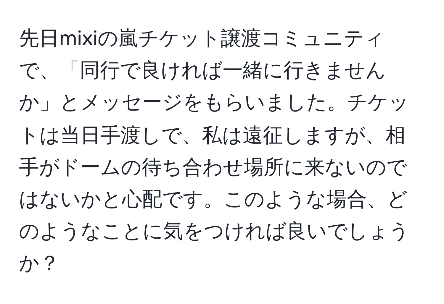 先日mixiの嵐チケット譲渡コミュニティで、「同行で良ければ一緒に行きませんか」とメッセージをもらいました。チケットは当日手渡しで、私は遠征しますが、相手がドームの待ち合わせ場所に来ないのではないかと心配です。このような場合、どのようなことに気をつければ良いでしょうか？