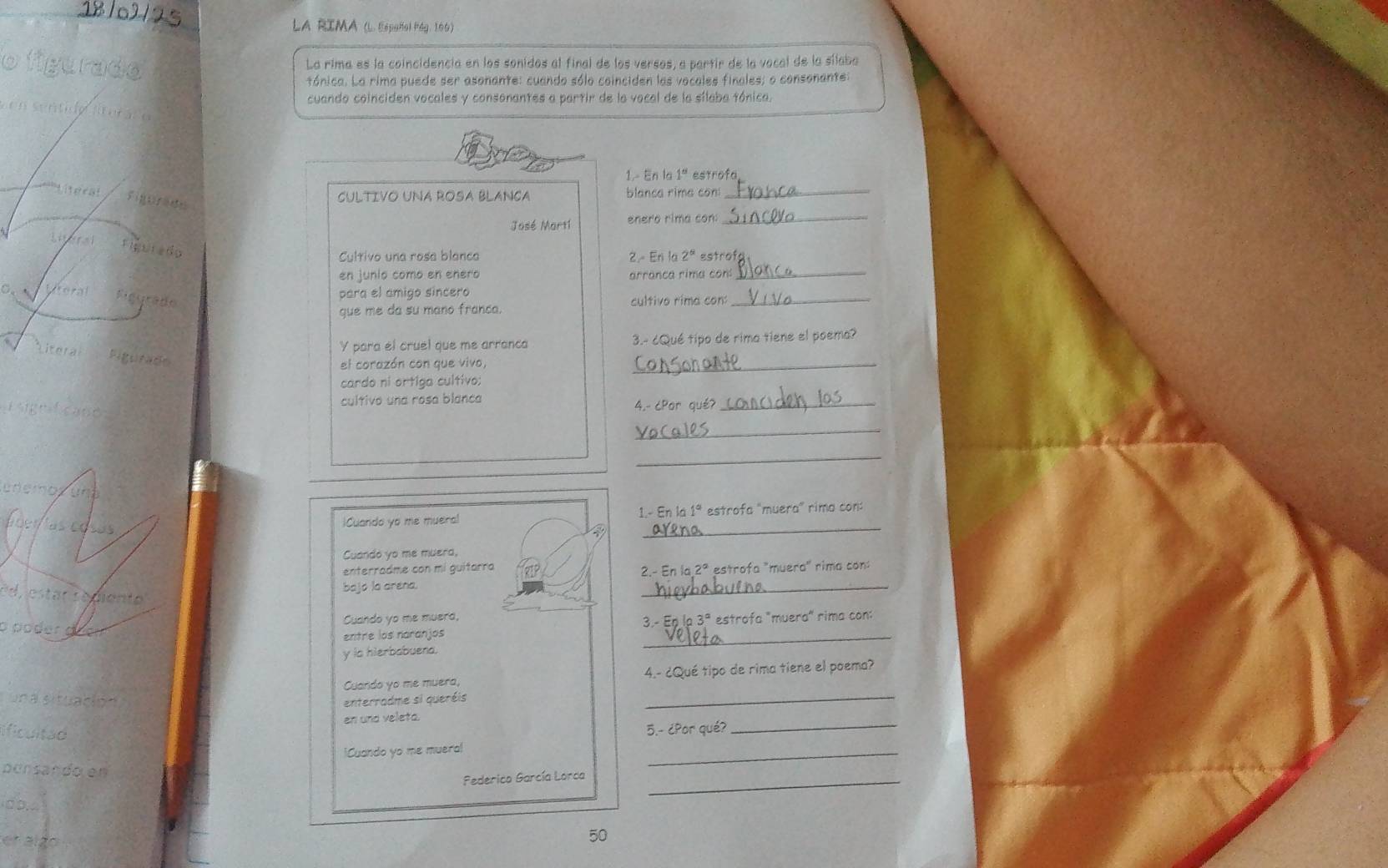 La RIMA (L. Español Pág. 166) 
La rima es la coincidencia en los sonidos al final de los versos, a partir de la vocal de la sílaba 
tónica. La rima puede ser asonante: cuando sólo coinciden las vocales finales; o consonante: 
cuando coinciden vocales y consonantes a partir de la vocal de la sílaba tónica. 
1.- En la 1ª estrofa 
CULTIVO UNA ROSA BLANCA blanca rime con_ 
José Mort1 enero rima con:_ 
. Fiurado 
Cultivo una rosa blanca 
2. Eri la 2^5 Estrofa 
en junio como en enero arranca rima con_ 
lteral Riggrado 
para el amigo sincero cultivo rima con:_ 
que me da su mano franca. 
Y para el cruel que me arranca 3.- ¿Qué tipo de rima tiene el poema? 
el corazón con que vivo, 
_ 
cardo ni ortiga cultivo: 
cultivo una rosa blanca 4.- ćPor qué?_ 
_ 
_ 

_ 
iCuando yo me mueral 1.- En la 1° estrofa "muera” rima con: 
Cuando yo me muera, 
enterradme con mí guitarra 2.- En 2° estrofa "muera" rima con: 
bajo la arena. 
Pd star r e diente 
_ 
o poder Cuando yo me muera, nla3° estrofa "muera" rima con: 
entre los naranjos _3 - E 
y ia hierbabuena. 
Cuando yo me muera, 4.- ¿Qué tipo de rima tiene el poema? 
un a situación 
enterradme si queréis 
_ 
en und veleta. 
ficultad 
5.- ¿Por qué?_ 
iCuando yo me muera! 
ponsando en 
_ 
Pederico García Lorca_ 
. > ,
50