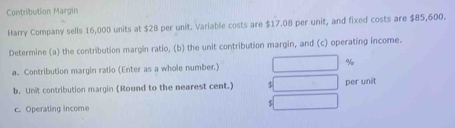 Contribution Margin 
Harry Company sells 16,000 units at $28 per unit. Variable costs are $17.08 per unit, and fixed costs are $85,600. 
Determine (a) the contribution margin ratio, (b) the unit contribution margin, and (c) operating income. 
a. Contribution margin ratio (Enter as a whole number.)
%
b. Unit contribution margin (Round to the nearest cent.) $ per unit
$
c. Operating income