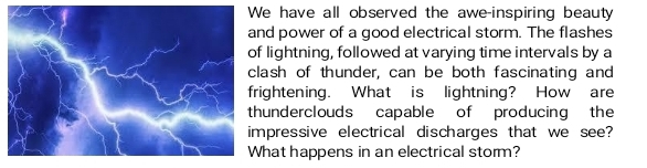 have all observed the awe-inspiring beauty 
d power of a good electrical storm. The flashes 
lightning, followed at varying time intervals by a 
ash of thunder, can be both fascinating and 
ightening. What is lightning? How are 
underclouds capable of producing the 
pressive electrical discharges that we see? 
hat happens in an electrical storm?