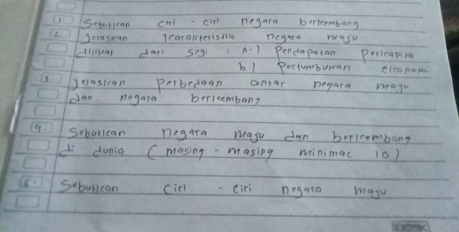 1- Seburlcan ciiciri negara berlembang
2. jciasican I caraiterisilc negara maju
dlikar darì segí A. ) Pendapatan pericapilg
b. 1 Pertumburran elconom
3. jelasican perbedaan anrar negara maju
dan negara berlcembar?
9. Sebutican negara maju dan berlcembang
d dunia (masing-masing minima( 10)
Sebullcan cirl ciri negara maju