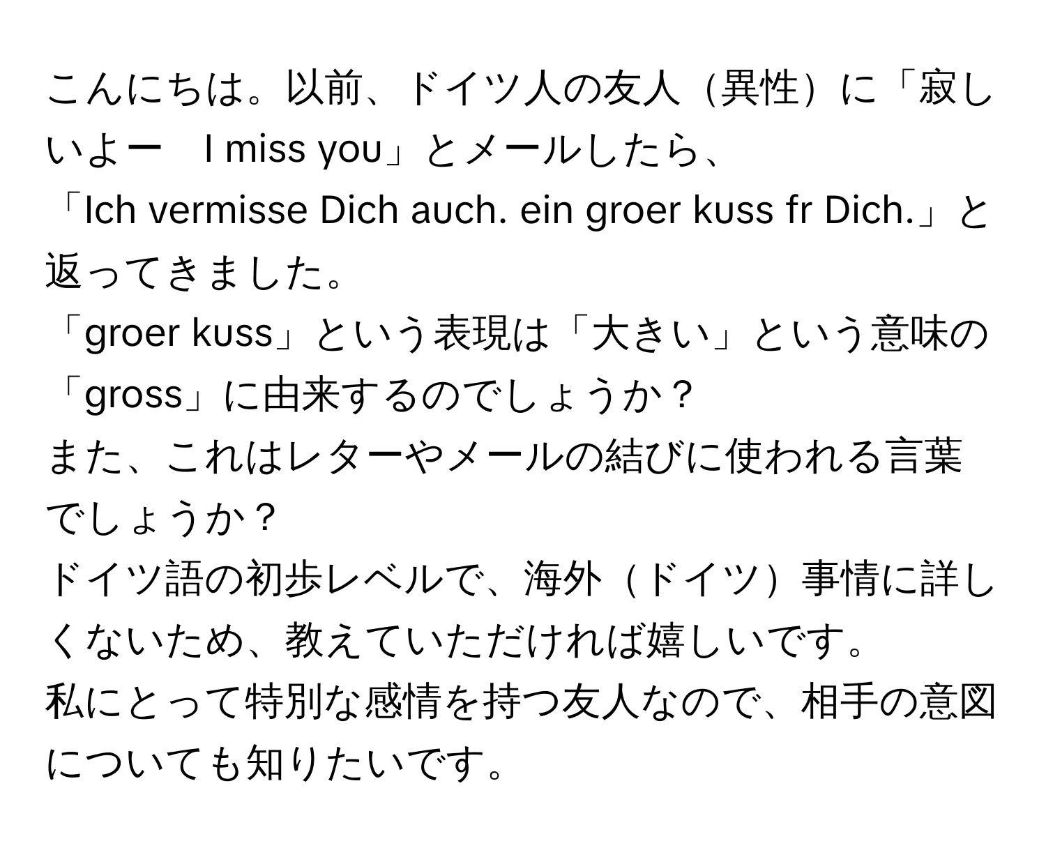 こんにちは。以前、ドイツ人の友人異性に「寂しいよー　I miss you」とメールしたら、  
「Ich vermisse Dich auch. ein groer kuss fr Dich.」と返ってきました。  
「groer kuss」という表現は「大きい」という意味の「gross」に由来するのでしょうか？  
また、これはレターやメールの結びに使われる言葉でしょうか？  
ドイツ語の初歩レベルで、海外ドイツ事情に詳しくないため、教えていただければ嬉しいです。  
私にとって特別な感情を持つ友人なので、相手の意図についても知りたいです。