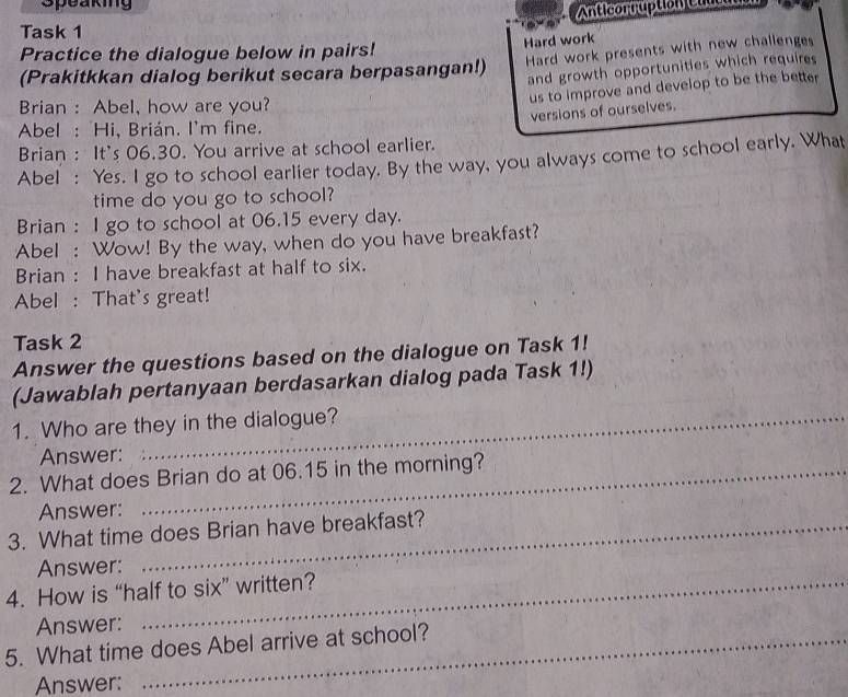 Speaking 
Anticorruption C 
Task 1 
Hard work 
Practice the dialogue below in pairs! 
(Prakitkkan dialog berikut secara berpasangan!) Hard work presents with new challenges 
and growth opportunities which requires 
us to improve and develop to be the better 
Brian : Abel, how are you? 
versions of ourselves. 
Abel : Hi, Brián. I'm fine. 
Brian : It's 06.30. You arrive at school earlier. 
Abel : Yes. I go to school earlier today. By the way, you always come to school early. What 
time do you go to school? 
Brian : I go to school at 06.15 every day. 
Abel : Wow! By the way, when do you have breakfast? 
Brian : I have breakfast at half to six. 
Abel : That's great! 
Task 2 
Answer the questions based on the dialogue on Task 1! 
(Jawablah pertanyaan berdasarkan dialog pada Task 1!) 
1. Who are they in the dialogue? 
Answer: 
2. What does Brian do at 06.15 in the morning? 
Answer: 
3. What time does Brian have breakfast? 
Answer: 
4. How is “half to six” written? 
Answer: 
5. What time does Abel arrive at school? 
Answer: