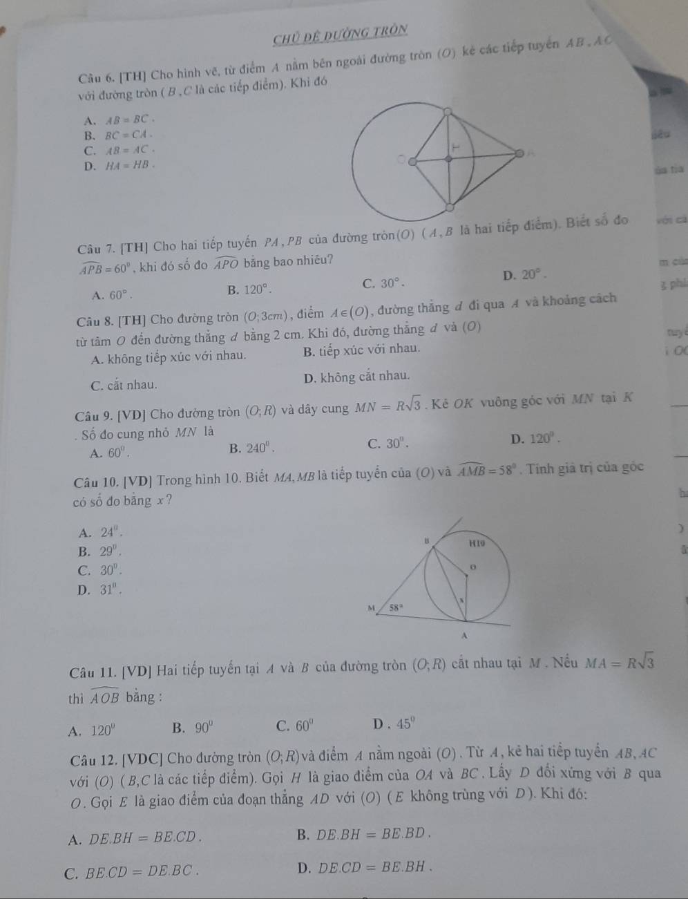 Chủ đệ dường tròn
Câu 6. [TH] Cho hình vẽ, từ điểm A nằm bên ngoài đường tròn (O) kẻ các tiếp tuyển AB , AO
với đường tròn ( B , C là các tiếp điểm). Khi đó
A. AB=BC.
B. BC=CA.
C. AB=AC.
D. HA=HB.
ủa tia
Câu 7.[TH] Cho hai tiếp tuyến PA, PB của đường tròn(O) (A, B là hai tim). Biết số đo với cá
widehat APB=60° , khi đó số đo widehat APO bāng bao nhiéu? m cùa
D. 20°.
A. 60°.
B. 120°.
C. 30°.
Câu 8. [TH] Cho đường tròn (O;3cm) , điểm A∈ (O) , đường thẳng ư đi qua A và khoảng cách 3 phi
từ tâm 0 đến đường thẳng ơ bằng 2 cm. Khi đó, đường thẳng đ và (O)
A. không tiếp xúc với nhau. B. tiếp xúc với nhau. i 0( tuy i
C. cắt nhau. D. không cắt nhau.
Câu 9. [VD] Cho đường tròn (O;R) và dây cung MN=Rsqrt(3).  Kẻ OK vuông góc với MN tại K
ố đo cung nhỏ MN là
A. 60°.
B. 240^0.
C. 30°. D. 120°.
Câu 10. [VD] Trong hình 10. Biết M4, MB là tiếp tuyển của (O) và widehat AMB=58° Tính giả trị của góc
có số đo bằng x ?
h
A. 24°.
)
B. 29°.
C. 30°.
D. 31°.
Câu 11. [VD] Hai tiếp tuyến tại A và B của đường tròn (O;R) cất nhau tại M . Nếu MA=Rsqrt(3)
thì widehat AOB bằng :
A. 120° B. 90° C. 60° D . 45°
Câu 12. [VDC] Cho đường tròn (O;R) và điểm A nằm ngoài (O). Từ A, kẻ hai tiếp tuyển AB, AC
với (O) ( B,C là các tiếp điểm). Gọi H là giao điểm của OA và BC . Lấy D đối xứng với B qua
O. Gọi E là giao điểm của đoạn thẳng AD với (O) ( E không trùng với D). Khi đó:
A. DE.BH=BE.CD. B. DE.BH=BE.BD.
C. BE.CD=DE.BC. D. DE.CD=BE.BH.