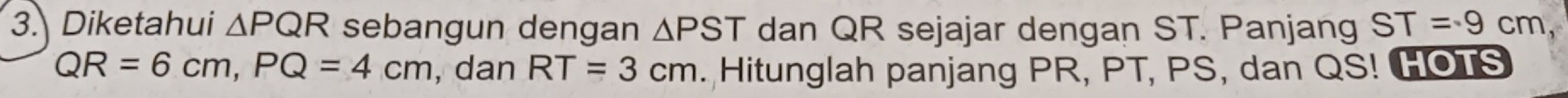 Diketahui △ PQR sebangun dengan △ PST dan QR sejajar dengan ST. Panjang ST=9cm
QR=6cm, PQ=4cm , dan RT=3cm. Hitunglah panjang PR, PT, PS, dan QS! HOTS