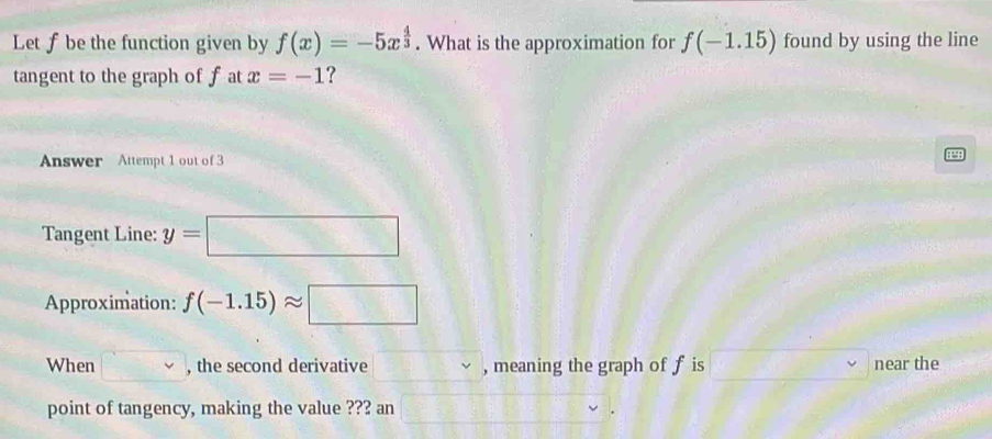 Let f be the function given by f(x)=-5x^(frac 4)3. What is the approximation for f(-1.15) found by using the line 
tangent to the graph of f at x=-1 ? 
Answer Attempt 1 out of 3 
Tangent Line: y=□
Approximation: f(-1.15)approx □
When □ , the second derivative , meaning the graph of f is near the 
point of tangency, making the value ??? an