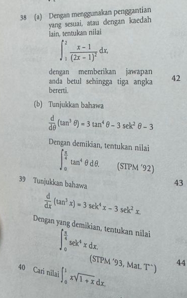 38 (a) Dengan menggunakan penggantian
yang sesuai, atau dengan kaedah
lain, tentukan nilai
∈t _1^(2frac x-1)(2x-1)^2dx, 
dengan memberikan jawapan
anda betul sehingga tiga angka 42
bererti.
(b) Tunjukkan bahawa
 d/dθ  (tan^3θ )=3tan^4θ -3sec k^2θ -3
Dengan demikian, tentukan nilai
∈t _0^((frac π)4)tan^4θ dθ. (STPM ‘92)
39 Tunjukkan bahawa
43
 d/dx (tan^3x)=3sec k^4x-3sec k^2x. 
Dengan yang demikian, tentukan nilai
∈t _0^((frac π)4)sec k^4xdx. 
(STPM ‘93, Mat. T`)
44
40 Cari nilai ∈t _0^(1xsqrt 1+x)dx.