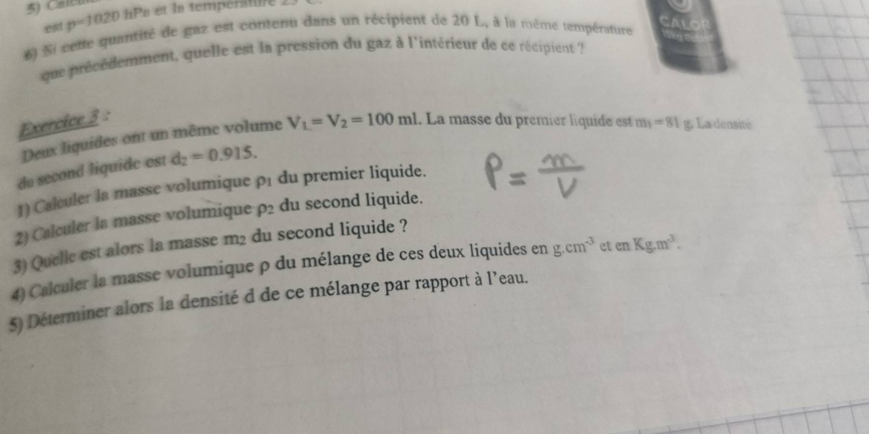 Caltu 
est p=1020 hPs et la températufé 
6) Si cette quantité de gaz est contenu dans un récipient de 20 L, à la même température 
que précédemment, quelle est la pression du gaz à l'intérieur de ce récipient ? 
Exercice 3 : 
Deux liquides ont un même volume V_1=V_2=100ml 1. La masse du premier liquide est m_1=81 g. La densité 
du second liquide est d_2=0.915. 
1) Calculer la masse volumiqueρ1 du premier liquide. 
2) Calculer la masse volumique rho _2 du second liquide. 
3) Quelle est alors la masse m2 du second liquide ? 
4) Calculer la masse volumique ρ du mélange de ces deux liquides en g.cm^(-3) et enKg.m^3. 
5) Déterminer alors la densité d de ce mélange par rapport à l'eau.