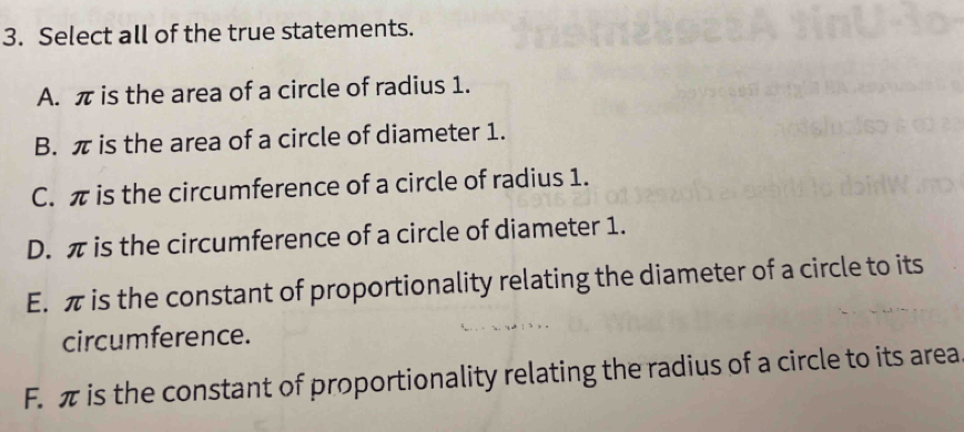 Select all of the true statements.
A. π is the area of a circle of radius 1.
B. π is the area of a circle of diameter 1.
C. π is the circumference of a circle of radius 1.
D. π is the circumference of a circle of diameter 1.
E. π is the constant of proportionality relating the diameter of a circle to its
circumference.
F. π is the constant of proportionality relating the radius of a circle to its area